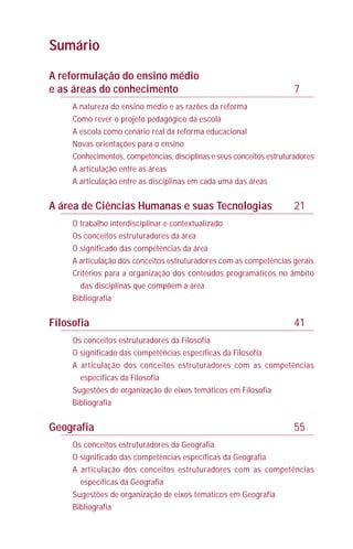 A reformulação do ensino médio
e as áreas do conhecimento 7
A natureza do ensino médio e as razões da reforma
Como rever o projeto pedagógico da escola
A escola como cenário real da reforma educacional
Novas orientações para o ensino
Conhecimentos, competências, disciplinas e seus conceitos estruturadores
A articulação entre as áreas
A articulação entre as disciplinas em cada uma das áreas
A área de Ciências Humanas e suas Tecnologias 21
O trabalho interdisciplinar e contextualizado
Os conceitos estruturadores da área
O significado das competências da área
A articulação dos conceitos estruturadores com as competências gerais
Critérios para a organização dos conteúdos programáticos no âmbito
das disciplinas que compõem a área
Bibliografia
Filosofia 41
Os conceitos estruturadores da Filosofia
O significado das competências específicas da Filosofia
A articulação dos conceitos estruturadores com as competências
específicas da Filosofia
Sugestões de organização de eixos temáticos em Filosofia
Bibliografia
Geografia 55
Os conceitos estruturadores da Geografia
O significado das competências específicas da Geografia
A articulação dos conceitos estruturadores com as competências
específicas da Geografia
Sugestões de organização de eixos temáticos em Geografia
Bibliografia
Sumário
 