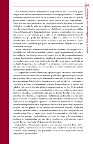 AáreadeCiênciasHumanasesuasTecnologias
23
Para além simplesmente dos conteúdos programáticos, que se traduzem quase
sempre pelos temas e assuntos existentes em um dado programa escolar, devemos
lembrar que conteúdo curricular é todo e qualquer aspecto e/ou variável que de
alguma maneira interfere na construção de conhecimentos por parte dos educandos.
Assim, se temos como certo que os conceitos de determinada disciplina, os materiais
utilizados em sala de aula, as atividades propostas para os educandos, os
procedimentos utilizados, as competências e habilidades a serem desenvolvidas
e/ou mobilizadas, além dos próprios temas e assuntos selecionados, entre outros,
são aspectos e/ou variáveis que interferem na construção/reconstrução de
conhecimentos por parte dos educandos, todos esses elementos devem ser
considerados como sendo conteúdo curricular, e não nos limitarmos, como
dissemos acima, a acreditar que apenas os ditos conteúdos programáticos é que
merecem tal definição.
Assim, uma prática docente centrada no desenvolvimento de competências e
habilidades e na realização de atividades escolares significativas e contextualizadas –
que mobilizem e auxiliem na construção/reconstrução de diferentes conhecimentos
por parte dos educandos, no âmbito dos trabalhos de uma dada disciplina – associa-se,
necessariamente, a uma nova postura do educador. Uma postura centrada na
mediação dos processos de construção/reconstrução dos conhecimentos escolares
por parte dos educandos, e não na condição de mero retransmissor desses
conhecimentos para os mesmos.
Se tais premissas forem desenvolvidas e praticadas por educadores de diferentes
disciplinas concomitantemente, inclusive no que se refere à prática de processos de
avaliação centrados na observação do desenvolvimento dos educandos em relação
às competências, habilidades e conceitos que estes mobilizam, constroem e
reconstroem ao longo dos processos de ensino e de aprendizagem, aí teremos um
trabalho efetivamente interdisciplinar, independentemente do fato de disciplinas
diversas trabalharem com temas/assuntos diferenciados entre si. Isso porque teremos
diferentes disciplinas contribuindo, cada qual no âmbito dos objetos de estudos,
conceitos, procedimentos, competências e habilidades que lhes são próprios, para
que os educandos construam/reconstruam conhecimentos e desenvolvam autonomia
intelectual. A ação conjugada e planejada de diferentes disciplinas em tal direção
somente ocorre pela comunhão de práticas e não de temas. Vem daí que a primeira
situação cria uma perspectiva de trabalho interdisciplinar, enquanto a segunda
confere aos trabalhos escolares tão somente um caráter integrador numa perspectiva
multidisciplinar. Uma perspectiva que, como já dissemos, pode ser facilitadora para
que algumas questões relacionadas aos processos de ensino e de aprendizagem
venham a ser equacionadas, mas que não se constitui, por si só, em uma prática
escolar, docente e curricular efetivamente interdisciplinar.
Mais adiante, retomaremos as questões sobre as quais acabamos de nos deter.
Antes, porém, vejamos quais são os conceitos que estruturam a área de Ciências
Humanas e suas Tecnologias e de que maneira esses conceitos se articulam com as
competências gerais da área.
 