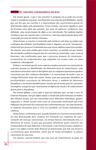 24
Os conceitos estruturadores da área
Em termos gerais, o que é um conceito? A pergunta em si pode nos revelar
muitas e complexas respostas, mas fiquemos com uma das possibilidades, aquela
que nos diz que um conceito é a representação das características gerais de
determinado objeto pelo pensamento. Nesse sentido, conceituar significa a ação
de formular uma idéia que permita, por meio de palavras, estabelecer uma
definição, uma caracterização do objeto a ser conceituado. Tal condição implica
reconhecer que um conceito não é o real em si, e sim uma representação desse real,
construída por meio do intelecto humano.
Dessa forma, o conceito é construído pelo intelecto com base na análise que
realizamos da realidade. Sua finalidade maior é, digamos, servir de “ferramenta”
intelectual que possa ser reutilizada para que novas análises sejam processadas.
No entanto, nem toda análise gera novos conceitos, na medida em que muitas
das atividades analíticas lançam mão de conceitos já construídos e que, como já
dissemos, são reutilizados para que o percurso humano de construção/
reconstrução de conhecimentos seja ampliado em escalas cada vez mais
complexas e abrangentes.
Embora, em termos gerais, esses aspectos amplos presentes na construção de
conceitos possam ser identificados em diferentes áreas de conhecimento, cada
uma dessas áreas bem como as disciplinas que as compõem apresentam quadros
conceituais que lhes conferem identidade e as caracterizam de modo a que se
consiga diferenciar umas das outras. Assim, para que possamos identificar as
peculiaridades conceituais de diferentes áreas, e também de diferentes
disciplinas, é necessário identificarmos, mesmo que de forma parcial e, portanto,
incompleta, os aspectos que caracterizam os objetos de estudo e de conhecimento
dessas áreas e disciplinas.
Em termos globais, a área sobre a qual nos detemos aqui, ou seja, a área de
Ciências Humanas, tem por objeto amplo o estudo das ações humanas no âmbito
das relações sociais, que são construídas entre diferentes indivíduos, grupos,
segmentos e classes sociais, bem como as construções intelectuais que estes
elaboram nos processos de construção dos conhecimentos que, em cada momento,
se mostram necessários para o viver em sociedade, em termos individuais ou
coletivos.
Dessa forma, reafirmamos que, quando falamos em conceitos estruturadores
de uma determinada área, estamos nos referindo aos conjuntos de repre-
sentações do real que caracterizam, em termos básicos, determinada área e a
diferencia de outras. E para que possamos identificar quais conceitos são
estruturadores de uma dada área, é necessário, como fizemos acima, estabelecer
qual o seu objeto central. Dele derivam as demarcações que irão nos fornecer
as referências para determinar, ainda que de forma incompleta, os pilares
conceituais de uma área.
No entanto, convém lembrar que uma área de conhecimento só pode ser
 