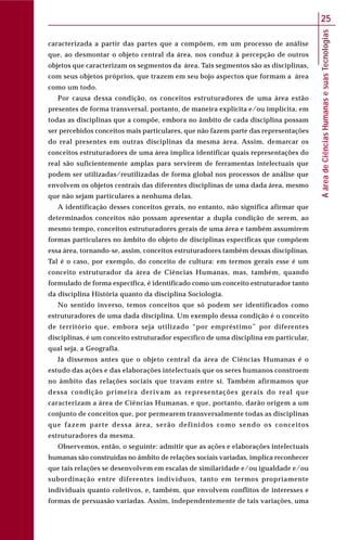 AáreadeCiênciasHumanasesuasTecnologias
25
caracterizada a partir das partes que a compõem, em um processo de análise
que, ao desmontar o objeto central da área, nos conduz à percepção de outros
objetos que caracterizam os segmentos da área. Tais segmentos são as disciplinas,
com seus objetos próprios, que trazem em seu bojo aspectos que formam a área
como um todo.
Por causa dessa condição, os conceitos estruturadores de uma área estão
presentes de forma transversal, portanto, de maneira explícita e/ou implícita, em
todas as disciplinas que a compõe, embora no âmbito de cada disciplina possam
ser percebidos conceitos mais particulares, que não fazem parte das representações
do real presentes em outras disciplinas da mesma área. Assim, demarcar os
conceitos estruturadores de uma área implica identificar quais representações do
real são suficientemente amplas para servirem de ferramentas intelectuais que
podem ser utilizadas/reutilizadas de forma global nos processos de análise que
envolvem os objetos centrais das diferentes disciplinas de uma dada área, mesmo
que não sejam particulares a nenhuma delas.
A identificação desses conceitos gerais, no entanto, não significa afirmar que
determinados conceitos não possam apresentar a dupla condição de serem, ao
mesmo tempo, conceitos estruturadores gerais de uma área e também assumirem
formas particulares no âmbito do objeto de disciplinas específicas que compõem
essa área, tornando-se, assim, conceitos estruturadores também dessas disciplinas.
Tal é o caso, por exemplo, do conceito de cultura: em termos gerais esse é um
conceito estruturador da área de Ciências Humanas, mas, também, quando
formulado de forma específica, é identificado como um conceito estruturador tanto
da disciplina História quanto da disciplina Sociologia.
No sentido inverso, temos conceitos que só podem ser identificados como
estruturadores de uma dada disciplina. Um exemplo dessa condição é o conceito
de território que, embora seja utilizado “por empréstimo” por diferentes
disciplinas, é um conceito estruturador específico de uma disciplina em particular,
qual seja, a Geografia.
Já dissemos antes que o objeto central da área de Ciências Humanas é o
estudo das ações e das elaborações intelectuais que os seres humanos constroem
no âmbito das relações sociais que travam entre si. Também afirmamos que
dessa condição primeira derivam as representações gerais do real que
caracterizam a área de Ciências Humanas, e que, portanto, darão origem a um
conjunto de conceitos que, por permearem transversalmente todas as disciplinas
que fazem parte dessa área, serão definidos como sendo os conceitos
estruturadores da mesma.
Observemos, então, o seguinte: admitir que as ações e elaborações intelectuais
humanas são construídas no âmbito de relações sociais variadas, implica reconhecer
que tais relações se desenvolvem em escalas de similaridade e/ou igualdade e/ou
subordinação entre diferentes indivíduos, tanto em termos propriamente
individuais quanto coletivos, e, também, que envolvem conflitos de interesses e
formas de persuasão variadas. Assim, independentemente de tais variações, uma
 
