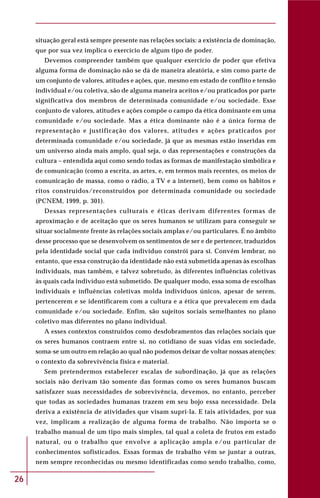 26
situação geral está sempre presente nas relações sociais: a existência de dominação,
que por sua vez implica o exercício de algum tipo de poder.
Devemos compreender também que qualquer exercício de poder que efetiva
alguma forma de dominação não se dá de maneira aleatória, e sim como parte de
um conjunto de valores, atitudes e ações, que, mesmo em estado de conflito e tensão
individual e/ou coletiva, são de alguma maneira aceitos e/ou praticados por parte
significativa dos membros de determinada comunidade e/ou sociedade. Esse
conjunto de valores, atitudes e ações compõe o campo da ética dominante em uma
comunidade e/ou sociedade. Mas a ética dominante não é a única forma de
representação e justificação dos valores, atitudes e ações praticados por
determinada comunidade e/ou sociedade, já que as mesmas estão inseridas em
um universo ainda mais amplo, qual seja, o das representações e construções da
cultura – entendida aqui como sendo todas as formas de manifestação simbólica e
de comunicação (como a escrita, as artes, e, em termos mais recentes, os meios de
comunicação de massa, como o rádio, a TV e a internet), bem como os hábitos e
ritos construídos/reconstruídos por determinada comunidade ou sociedade
(PCNEM, 1999, p. 301).
Dessas representações culturais e éticas derivam diferentes formas de
aproximação e de aceitação que os seres humanos se utilizam para conseguir se
situar socialmente frente às relações sociais amplas e/ou particulares. É no âmbito
desse processo que se desenvolvem os sentimentos de ser e de pertencer, traduzidos
pela identidade social que cada indivíduo constrói para si. Convém lembrar, no
entanto, que essa construção da identidade não está submetida apenas às escolhas
individuais, mas também, e talvez sobretudo, às diferentes influências coletivas
às quais cada indivíduo está submetido. De qualquer modo, essa soma de escolhas
individuais e influências coletivas molda indivíduos únicos, apesar de serem,
pertencerem e se identificarem com a cultura e a ética que prevalecem em dada
comunidade e/ou sociedade. Enfim, são sujeitos sociais semelhantes no plano
coletivo mas diferentes no plano individual.
A esses contextos construídos como desdobramentos das relações sociais que
os seres humanos contraem entre si, no cotidiano de suas vidas em sociedade,
soma-se um outro em relação ao qual não podemos deixar de voltar nossas atenções:
o contexto da sobrevivência física e material.
Sem pretendermos estabelecer escalas de subordinação, já que as relações
sociais não derivam tão somente das formas como os seres humanos buscam
satisfazer suas necessidades de sobrevivência, devemos, no entanto, perceber
que todas as sociedades humanas trazem em seu bojo essa necessidade. Dela
deriva a existência de atividades que visam supri-la. E tais atividades, por sua
vez, implicam a realização de alguma forma de trabalho. Não importa se o
trabalho manual de um tipo mais simples, tal qual a coleta de frutos em estado
natural, ou o trabalho que envolve a aplicação ampla e/ou particular de
conhecimentos sofisticados. Essas formas de trabalho vêm se juntar a outras,
nem sempre reconhecidas ou mesmo identificadas como sendo trabalho, como,
 