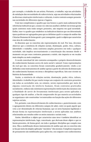 AáreadeCiênciasHumanasesuasTecnologias
27
por exemplo, o trabalho de um artista. Portanto, o trabalho, seja nas atividades
de satisfação das necessidades de sobrevivência, seja nas atividades relacionadas
às diversas construções intelectuais e culturais, é outro contexto sempre presente
nas sociedades de diferentes épocas e lugares.
Com isso completamos o quadro que nos fornece a parte mais substancial das
referências indicativas que, a nosso ver, irão nos auxiliar a definir em termos gerais
quais contextos reais estão sempre presentes, não importa em qual sociedade.
Enfim, esse é o quadro que estabelece os indicativos básicos que em determinada
época puderam ser agrupados para que se definisse qual é o campo de análise das
Ciências Humanas de forma geral e, por conseguinte, qual é o objeto que caracteriza
essa área de conhecimento.
Já dissemos que os conceitos são representações do real. Por isso, devemos
observar que a existência de relações sociais, dominação, poder, ética, cultura,
identidade e trabalho, como contextos amplos presentes em toda e qualquer
sociedade, não implica necessariamente a conceituação dos mesmos desde o
momento em que esses contextos passaram a existir, não importa se em escalas
mais simples ou mais complexas.
A escala conceitual de tais contextos acompanha o próprio desenvolvimento
do conhecimento humano acerca do meio social e natural. Como representações
do real que são, os conceitos foram construídos gradativamente, vindo a ser
definidos como instrumentos de análise apenas a partir do advento da demarcação
do conhecimento humano em áreas e disciplinas específicas, fato esse recente na
história da humanidade.
Assim, a existência de relações sociais, dominação, poder, ética, cultura,
identidade e trabalho foi por muito tempo um conjunto de contextos presentes
em todas as sociedades sem, no entanto, serem representados por meio de
alguma construção do intelecto humano. Eram contextos praticados
socialmente, embora não existissem representações intelectuais dos mesmos com
a finalidade de servir de ferramentas intelectuais para serem aplicadas a
qualquer tipo de análise, a fim de compreender de que maneira as sociedades
se organizam e são construídas/reconstruídas em função das ações de diferentes
sujeitos sociais.
Foi, portanto, com desenvolvimento de conhecimentos e, posteriormente, com
o agrupamento destes em diferentes campos de saber, entre os quais aquele que
veio a ser denominado de ciências humanas, que os seres humanos lapidaram e
deram forma às representações intelectuais a serem aplicadas nas análises
relacionadas aos estudos sobre os meios naturais e sociais reais.
Assim, identificar o objeto que caracteriza uma área é também identificar as
representações intelectuais, logo, conceituais, que derivam desse objeto e que se
fazem presentes, de forma geral, em toda e qualquer disciplina que compõe essa
área. Mas a mobilização desses instrumentos de análise que são os conceitos não
se faz por meio da simples aplicação “mecânica” dos mesmos. Complexos esquemas
de pensamento são mobilizados para aplicá-los, em conjunto com conhecimentos
 