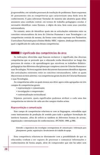 28
já apreendidos, em variados processos de resolução de problemas. Esses esquemas
de pensamento são as competências que caracterizam uma dada área de
conhecimento. E para selecionar/formular de maneira não aleatória quais delas
assumem uma condição central, em termos de trabalho pedagógico escolar, é
necessário identificar, como fizemos, o objeto da área, bem como seus conceitos
estruturadores.
No entanto, antes de identificar quais são as articulações existentes entre os
conceitos estruturadores da área de Ciências Humanas e suas Tecnologias e as
competências centrais da mesma, da forma como estão expressas nos Parâmetros
Curriculares Nacionais para o Ensino Médio/MEC, vejamos, ainda que brevemente,
qual o significado de cada uma dessas competências.
O significado das competências da área
As indicações oferecidas aqui buscam esclarecer o significado das diversas
competências que se pretende que o educando venha desenvolver ao longo dos
processos de ensino e de aprendizagem que envolvem os trabalhos didático-
pedagógicos das diferentes disciplinas que compõem a área de Ciências Humanas e
suas Tecnologias. No item seguinte deste documento buscaremos identificar algumas
das articulações existentes entre os conceitos estruturadores, sobre os quais
discorremos no item anterior, e as competências gerais da área de Ciências Humanas
e suas Tecnologias.
As competências sobre as quais iremos nos deter agora estão agrupadas em três
campos de competências gerais:
• representação e comunicação;
• investigação e compreensão;
• contextualização sociocultural.
Vejamos, portanto, quais significados podemos atribuir a cada uma das
competências no interior de cada um dos campos citados acima.
Representação e comunicação
Esse campo de competências relaciona-se com as linguagens, entendidas aqui
como instrumentos de produção de sentido para toda e qualquer formulação do
intelecto humano, além de referir-se também às diferentes formas de acesso,
organização e sistematização de conhecimentos. (PCNEM, 1999, p.296).
Entender a importância das tecnologias contemporâneas de comunicação e informação para
planejamento, gestão, organização e fortalecimento do trabalho de equipe.
Essa competência relaciona-se diretamente com a possibilidade de que os
educandos venham a ser capazes de processar e comunicar informações e
conhecimentos de forma ampla, além de compreender que não há saber sem
 