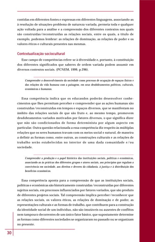 30
contidas em diferentes fontes e expressas em diferentes linguagens, associando-as
à resolução de situações-problema de natureza variada, permeia toda e qualquer
ação voltada para a análise e a compreensão dos diferentes contextos nos quais
são construídas/reconstruídas as relações sociais, entre os quais, a título de
exemplo, podemos lembrar: as relações de dominação, as relações de poder e os
valores éticos e culturais presentes nas mesmas.
Contextualização sociocultural
Esse campo de competências refere-se à diversidade e, portanto, à constituição
dos diferentes significados que saberes de ordem variada podem assumir em
diversos contextos sociais. (PCNEM, 1999, p.296).
Compreender o desenvolvimento da sociedade como processo de ocupação de espaços físicos e
das relações da vida humana com a paisagem, em seus desdobramentos políticos, culturais,
econômicos e humanos.
Essa competência indica que os educandos poderão desenvolver conhe-
cimentos que lhes permitam perceber e compreender que as ações humanas são
construídas/reconstruídas em tempos e espaços diversos, que se manifestam no
âmbito das relações sociais de que são fruto e, ao mesmo tempo, promovem
desdobramentos variados motivados por fatores diversos, o que significa dizer
que não são condicionados de forma determinista por algum aspecto em
particular. Outra questão relacionada a essa competência diz respeito às múltiplas
relações que os seres humanos travam com os meios social e natural, de maneira
a definir as formas como, entre outras, as construções culturais e as relações de
trabalho serão estabelecidas no interior de uma dada comunidade e/ou
sociedade.
Compreender a produção e o papel histórico das instituições sociais, políticas e econômicas,
associando-as às práticas dos diferentes grupos e atores sociais, aos princípios que regulam a
convivência em sociedade, aos direitos e deveres da cidadania, à justiça e à distribuição dos
benefícios econômicos.
Essa competência aponta para a compreensão de que as instituições sociais,
políticas e econômicas são historicamente construídas/reconstruídas por diferentes
sujeitos sociais, em processos influenciados por fatores variados, que são produto
de diferentes projetos sociais. Tal compreensão implica perceber/reconhecer que
as relações sociais, os valores éticos, as relações de dominação e de poder, as
representações culturais e as formas de trabalho, que contribuem para a construção
da identidade social de um indivíduo, não são imutáveis ou ausentes de conflitos
nem tampouco decorrentes de um único fator básico, que supostamente determine
as formas como diferentes sociedades se organizaram no passado ou se organizam
no presente.
 