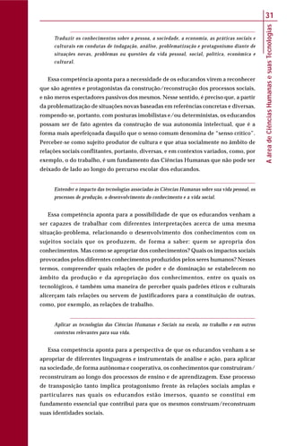 AáreadeCiênciasHumanasesuasTecnologias
31
Traduzir os conhecimentos sobre a pessoa, a sociedade, a economia, as práticas sociais e
culturais em condutas de indagação, análise, problematização e protagonismo diante de
situações novas, problemas ou questões da vida pessoal, social, política, econômica e
cultural.
Essa competência aponta para a necessidade de os educandos virem a reconhecer
que são agentes e protagonistas da construção/reconstrução dos processos sociais,
e não meros espectadores passivos dos mesmos. Nesse sentido, é preciso que, a partir
da problematização de situações novas baseadas em referências concretas e diversas,
rompendo-se, portanto, com posturas imobilistas e/ou deterministas, os educandos
possam ser de fato agentes da construção de sua autonomia intelectual, que é a
forma mais aperfeiçoada daquilo que o senso comum denomina de “senso crítico”.
Perceber-se como sujeito produtor de cultura e que atua socialmente no âmbito de
relações sociais conflitantes, portanto, diversas, e em contextos variados, como, por
exemplo, o do trabalho, é um fundamento das Ciências Humanas que não pode ser
deixado de lado ao longo do percurso escolar dos educandos.
Entender o impacto das tecnologias associadas às Ciências Humanas sobre sua vida pessoal, os
processos de produção, o desenvolvimento do conhecimento e a vida social.
Essa competência aponta para a possibilidade de que os educandos venham a
ser capazes de trabalhar com diferentes interpretações acerca de uma mesma
situação-problema, relacionando o desenvolvimento dos conhecimentos com os
sujeitos sociais que os produzem, de forma a saber: quem se apropria dos
conhecimentos. Mas como se apropriar dos conhecimentos? Quais os impactos sociais
provocados pelos diferentes conhecimentos produzidos pelos seres humanos? Nesses
termos, compreender quais relações de poder e de dominação se estabelecem no
âmbito da produção e da apropriação dos conhecimentos, entre os quais os
tecnológicos, é também uma maneira de perceber quais padrões éticos e culturais
alicerçam tais relações ou servem de justificadores para a constituição de outras,
como, por exemplo, as relações de trabalho.
Aplicar as tecnologias das Ciências Humanas e Sociais na escola, no trabalho e em outros
contextos relevantes para sua vida.
Essa competência aponta para a perspectiva de que os educandos venham a se
apropriar de diferentes linguagens e instrumentais de análise e ação, para aplicar
na sociedade, de forma autônoma e cooperativa, os conhecimentos que construíram/
reconstruíram ao longo dos processos de ensino e de aprendizagem. Esse processo
de transposição tanto implica protagonismo frente às relações sociais amplas e
particulares nas quais os educandos estão imersos, quanto se constitui em
fundamento essencial que contribui para que os mesmos construam/reconstruam
suas identidades sociais.
 