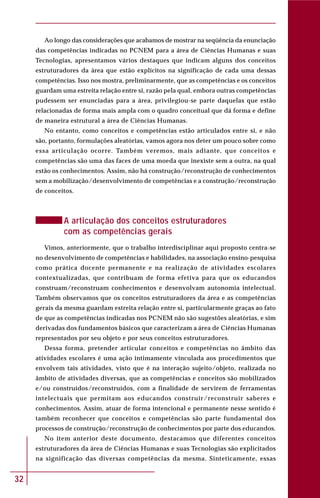 32
Ao longo das considerações que acabamos de mostrar na seqüência da enunciação
das competências indicadas no PCNEM para a área de Ciências Humanas e suas
Tecnologias, apresentamos vários destaques que indicam alguns dos conceitos
estruturadores da área que estão explícitos na significação de cada uma dessas
competências. Isso nos mostra, preliminarmente, que as competências e os conceitos
guardam uma estreita relação entre si, razão pela qual, embora outras competências
pudessem ser enunciadas para a área, privilegiou-se parte daquelas que estão
relacionadas de forma mais ampla com o quadro conceitual que dá forma e define
de maneira estrutural a área de Ciências Humanas.
No entanto, como conceitos e competências estão articulados entre si, e não
são, portanto, formulações aleatórias, vamos agora nos deter um pouco sobre como
essa articulação ocorre. Também veremos, mais adiante, que conceitos e
competências são uma das faces de uma moeda que inexiste sem a outra, na qual
estão os conhecimentos. Assim, não há construção/reconstrução de conhecimentos
sem a mobilização/desenvolvimento de competências e a construção/reconstrução
de conceitos.
A articulação dos conceitos estruturadores
com as competências gerais
Vimos, anteriormente, que o trabalho interdisciplinar aqui proposto centra-se
no desenvolvimento de competências e habilidades, na associação ensino-pesquisa
como prática docente permanente e na realização de atividades escolares
contextualizadas, que contribuam de forma efetiva para que os educandos
construam/reconstruam conhecimentos e desenvolvam autonomia intelectual.
Também observamos que os conceitos estruturadores da área e as competências
gerais da mesma guardam estreita relação entre si, particularmente graças ao fato
de que as competências indicadas nos PCNEM não são sugestões aleatórias, e sim
derivadas dos fundamentos básicos que caracterizam a área de Ciências Humanas
representados por seu objeto e por seus conceitos estruturadores.
Dessa forma, pretender articular conceitos e competências no âmbito das
atividades escolares é uma ação intimamente vinculada aos procedimentos que
envolvem tais atividades, visto que é na interação sujeito/objeto, realizada no
âmbito de atividades diversas, que as competências e conceitos são mobilizados
e/ou construídos/reconstruídos, com a finalidade de servirem de ferramentas
intelectuais que permitam aos educandos construir/reconstruir saberes e
conhecimentos. Assim, atuar de forma intencional e permanente nesse sentido é
também reconhecer que conceitos e competências são parte fundamental dos
processos de construção/reconstrução de conhecimentos por parte dos educandos.
No item anterior deste documento, destacamos que diferentes conceitos
estruturadores da área de Ciências Humanas e suas Tecnologias são explicitados
na significação das diversas competências da mesma. Sinteticamente, essas
 