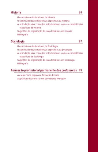 História 69
Os conceitos estruturadores da História
O significado das competências específicas da História
A articulação dos conceitos estruturadores com as competências
específicas da História
Sugestões de organização de eixos temáticos em História
Bibliografia
Sociologia 87
Os conceitos estruturadores da Sociologia
O significado das competências específicas da Sociologia
A articulação dos conceitos estruturadores com as competências
específicas da Sociologia
Sugestões de organização de eixos temáticos em Sociologia
Bibliografia
Formação profissional permanente dos professores 99
A escola como espaço de formação docente
As práticas do professor em permanente formação
 