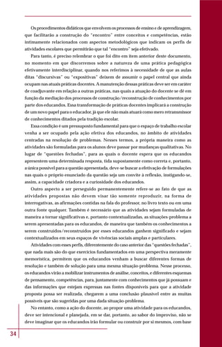 34
Os procedimentos didáticos que envolvem os processos de ensino e de aprendizagem,
que facilitarão a construção do “encontro” entre conceitos e competências, estão
intimamente relacionados com aspectos metodológicos que indicam os perfis de
atividades escolares que permitirão que tal “encontro” seja efetivado.
Para tanto, é preciso relembrar o que foi dito em item anterior deste documento,
no momento em que discorremos sobre a natureza de uma prática pedagógica
efetivamente interdisciplinar, quando nos referimos à necessidade de que as aulas
ditas “discursivas” ou “expositivas” deixem de assumir o papel central que ainda
ocupam nas atuais práticas docentes. Amanutenção dessas práticas deve ser em caráter
de coadjuvante em relação a outras práticas, nas quais a atuação do docente se dê em
função da mediação dos processos de construção/reconstrução de conhecimentos por
parte dos educandos. Essa transformação de práticas docentes implicará a construção
de um novo papel para o educador, já que ele não mais atuará como mero retransmissor
de conhecimentos ditados pela tradição escolar.
Essa condição é um pressuposto fundamental para que o espaço de trabalho escolar
venha a ser ocupado pela ação efetiva dos educandos, no âmbito de atividades
centradas na resolução de problemas. Nesses termos, a própria maneira como as
atividades são formuladas para os alunos deve passar por mudanças qualitativas. No
lugar de “questões fechadas”, para as quais o docente espera que os educandos
apresentem uma determinada resposta, tida supostamente como correta e, portanto,
a única possível para a questão apresentada, deve-se buscar a efetivação de formulações
nas quais o próprio enunciado da questão seja um convite à reflexão, instigando-se,
assim, a capacidade criadora e a curiosidade dos educandos.
Outro aspecto a ser perseguido permanentemente refere-se ao fato de que as
atividades propostas não devem visar tão somente reproduzir, na forma de
interrogativas, as afirmações contidas na fala do professor, no livro texto ou em uma
outra fonte qualquer. Também é necessário que as atividades sejam formuladas de
maneira a tornar significativas e, portanto contextualizadas, as situações-problema a
serem apresentadas para os educandos, de maneira que também os conhecimentos a
serem construídos/reconstruídos por esses educandos ganhem significado e sejam
contextualizados em seus espaços de vivências sociais amplas e particulares.
Atividades com esses perfis, diferentemente do caso anterior das “questões fechadas”,
que nada mais são do que exercícios fundamentados em uma perspectiva meramente
memorística, permitem que os educandos venham a buscar diferentes formas de
resolução e também de solução para uma mesma situação-problema. Nesse processo,
os educandos virão a mobilizar instrumentos de análise, conceitos, e diferentes esquemas
de pensamento, competências, para, juntamente com conhecimentos que já possuam e
das informações que estejam expressas nas fontes disponíveis para que a atividade
proposta possa ser realizada, chegarem a uma conclusão plausível entre as muitas
possíveis que são sugeridas por uma dada situação-problema.
No entanto, como a ação do docente, ao propor uma atividade para os educandos,
deve ser intencional e planejada, em se dar, portanto, ao sabor do improviso, não se
deve imaginar que os educandos irão formular ou construir por si mesmos, com base
 
