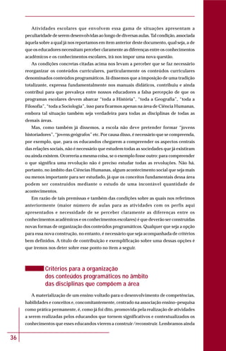 36
Atividades escolares que envolvem essa gama de situações apresentam a
peculiaridade de serem desenvolvidas ao longo de diversas aulas. Tal condição, associada
àquela sobre a qual já nos reportamos em item anterior deste documento, qual seja, a de
que os educadores necessitam perceber claramente as diferenças entre os conhecimentos
acadêmicos e os conhecimentos escolares, irá nos impor uma nova questão.
As condições concretas citadas acima nos levam a perceber que se faz necessário
reorganizar os conteúdos curriculares, particularmente os conteúdos curriculares
denominados conteúdos programáticos. Já dissemos que a imposição de uma tradição
totalizante, expressa fundamentalmente nos manuais didáticos, contribuiu e ainda
contribui para que prevaleça entre nossos educadores a falsa percepção de que os
programas escolares devem abarcar “toda a História”, “toda a Geografia”, “toda a
Filosofia”, “toda a Sociologia”, isso para ficarmos apenas na área de Ciência Humanas,
embora tal situação também seja verdadeira para todas as disciplinas de todas as
demais áreas.
Mas, como também já dissemos, a escola não deve pretender formar “jovens
historiadores”, “jovens geógrafos” etc. Por causa disso, é necessário que se compreenda,
por exemplo, que, para os educandos chegarem a compreender os aspectos centrais
das relações sociais, não é necessário que estudem todas as sociedades que já existiram
ou ainda existem. Ocorreria a mesma coisa, se o exemplo fosse outro: para compreender
o que significa uma revolução não é preciso estudar todas as revoluções. Não há,
portanto, no âmbito das Ciências Humanas, algum acontecimento social que seja mais
ou menos importante para ser estudado, já que os conceitos fundamentais dessa área
podem ser construídos mediante o estudo de uma incontável quantidade de
acontecimentos.
Em razão de tais premissas e também das condições sobre as quais nos referimos
anteriormente (maior número de aulas para as atividades com os perfis aqui
apresentados e necessidade de se perceber claramente as diferenças entre os
conhecimentos acadêmicos e os conhecimentos escolares) é que deverão ser construídas
novas formas de organização dos conteúdos programáticos. Qualquer que seja a opção
para essa nova construção, no entanto, é necessário que seja acompanhada de critérios
bem definidos. A título de contribuição e exemplificação sobre uma dessas opções é
que iremos nos deter sobre esse ponto no item a seguir.
Critérios para a organização
dos conteúdos programáticos no âmbito
das disciplinas que compõem a área
A materialização de um ensino voltado para o desenvolvimento de competências,
habilidades e conceitos e, concomitantemente, centrado na associação ensino–pesquisa
como prática permanente, é, como já foi dito, promovida pela realização de atividades
a serem realizadas pelos educandos que tornem significativos e contextualizados os
conhecimentos que esses educandos vierem a construir/reconstruir. Lembramos ainda
 
