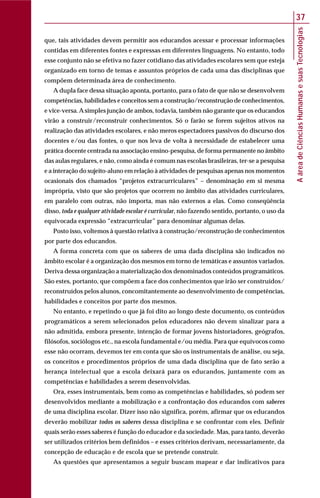AáreadeCiênciasHumanasesuasTecnologias
37
que, tais atividades devem permitir aos educandos acessar e processar informações
contidas em diferentes fontes e expressas em diferentes linguagens. No entanto, todo
esse conjunto não se efetiva no fazer cotidiano das atividades escolares sem que esteja
organizado em torno de temas e assuntos próprios de cada uma das disciplinas que
compõem determinada área de conhecimento.
A dupla face dessa situação aponta, portanto, para o fato de que não se desenvolvem
competências, habilidades e conceitos sem a construção/reconstrução de conhecimentos,
e vice-versa.Asimples junção de ambos, todavia, também não garante que os educandos
virão a construir/reconstruir conhecimentos. Só o farão se forem sujeitos ativos na
realização das atividades escolares, e não meros espectadores passivos do discurso dos
docentes e/ou das fontes, o que nos leva de volta à necessidade de estabelecer uma
prática docente centrada na associação ensino-pesquisa, de forma permanente no âmbito
das aulas regulares, e não, como ainda é comum nas escolas brasileiras, ter-se a pesquisa
e a interação do sujeito-aluno em relação à atividades de pesquisas apenas nos momentos
ocasionais dos chamados “projetos extracurriculares” – denominação em si mesma
imprópria, visto que são projetos que ocorrem no âmbito das atividades curriculares,
em paralelo com outras, não importa, mas não externos a elas. Como conseqüência
disso, toda e qualquer atividade escolar é curricular, não fazendo sentido, portanto, o uso da
equivocada expressão “extracurricular” para denominar algumas delas.
Posto isso, voltemos à questão relativa à construção/reconstrução de conhecimentos
por parte dos educandos.
A forma concreta com que os saberes de uma dada disciplina são indicados no
âmbito escolar é a organização dos mesmos em torno de temáticas e assuntos variados.
Deriva dessa organização a materialização dos denominados conteúdos programáticos.
São estes, portanto, que compõem a face dos conhecimentos que irão ser construídos/
reconstruídos pelos alunos, concomitantemente ao desenvolvimento de competências,
habilidades e conceitos por parte dos mesmos.
No entanto, e repetindo o que já foi dito ao longo deste documento, os conteúdos
programáticos a serem selecionados pelos educadores não devem sinalizar para a
não admitida, embora presente, intenção de formar jovens historiadores, geógrafos,
filósofos, sociólogos etc., na escola fundamental e/ou média. Para que equívocos como
esse não ocorram, devemos ter em conta que são os instrumentais de análise, ou seja,
os conceitos e procedimentos próprios de uma dada disciplina que de fato serão a
herança intelectual que a escola deixará para os educandos, juntamente com as
competências e habilidades a serem desenvolvidas.
Ora, esses instrumentais, bem como as competências e habilidades, só podem ser
desenvolvidos mediante a mobilização e a confrontação dos educandos com saberes
de uma disciplina escolar. Dizer isso não significa, porém, afirmar que os educandos
deverão mobilizar todos os saberes dessa disciplina e se confrontar com eles. Definir
quais serão esses saberes é função do educador e da sociedade. Mas, para tanto, deverão
ser utilizados critérios bem definidos – e esses critérios derivam, necessariamente, da
concepção de educação e de escola que se pretende construir.
As questões que apresentamos a seguir buscam mapear e dar indicativos para
 