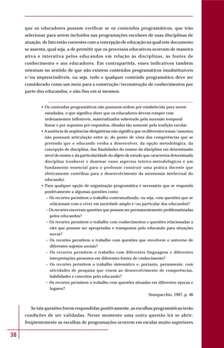 38
que os educadores possam verificar se os conteúdos programáticos, que irão
selecionar para serem incluídos nas programações escolares de suas disciplinas de
atuação, de fato estão coerentes com a concepção de educação na qual este documento
se assenta, qual seja, a de permitir que os processos educativos ocorram de maneira
ativa e interativa pelos educandos em relação às disciplinas, às fontes de
conhecimento e aos educadores. Em contrapartida, esses indicativos também
orientam no sentido de que não existem conteúdos programáticos insubstituíveis
e/ou imprescindíveis, ou seja, todo e qualquer conteúdo programático deve ser
considerado como um meio para a construção/reconstrução de conhecimentos por
parte dos educandos, e não fins em si mesmos.
• Os conteúdos programáticos não possuem ordem pré-estabelecida para serem
estudados, o que significa dizer que os educadores devem romper com
ordenamentos inflexíveis, materializados sobretudo pela sucessão temporal
linear e por supostos pré-requisitos, ditados tão somente pela tradição escolar.
• Aausência de seqüências obrigatórias não significa que os diferentes temas/assuntos
não possuam articulação entre si, do ponto de vista das competências que se
pretenda que o educando venha a desenvolver, da opção metodológica, da
concepção de disciplina, das finalidades do ensino da disciplina em determinado
nível de ensino e da particularidade do objeto de estudo que caracteriza determinada
disciplina (conhecer e dominar esses aspectos teórico-metodológicos é um
fundamento essencial para o professor construir uma prática docente que
efetivamente contribua para o desenvolvimento da autonomia intelectual do
educando).
• Para qualquer opção de organização programática é necessário que se responda
positivamente a algumas questões como:
– Os recortes permitem o trabalho contextualizado, ou seja, com questões que se
relacionam com o viver em sociedade amplo e/ou particular dos educandos?
– Os recortes encerram questões que possam ser permanentemente problematizadas
pelos educandos?
– Os recortes permitem o trabalho com conhecimentos e questões relacionadas a
eles que possam ser apropriadas e transpostas pelo educando para situações
novas?
– Os recortes permitem o trabalho com questões que envolvem o universo de
diferentes sujeitos sociais?
– Os recortes permitem o trabalho com diferentes linguagens e diferentes
interpretações presentes em diferentes fontes de conhecimento?
– Os recortes permitem o trabalho sistemático e, portanto, permanente, com
atividades de pesquisa que visem ao desenvolvimento de competências,
habilidades e conceitos pelo educando?
– Os recortes permitem o trabalho com questões situadas em diferentes épocas e
lugares?
Stampacchio, 1997, p. 46
Se tais questões forem respondidas positivamente, as escolhas programáticas terão
condições de ser validadas. Nesse momento uma outra questão irá se abrir:
freqüentemente as escolhas de programações ocorrem em escalas muito superiores
 