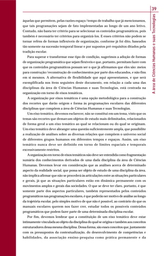 AáreadeCiênciasHumanasesuasTecnologias
39
àquelas que permitem, pelas razões espaço/tempo de trabalho que já mencionamos,
que tais programações sejam de fato implementadas ao longo de um ano letivo.
Contudo, não basta ter critério para se selecionar os conteúdos programáticos, pois
também é necessário ter critérios para organizá-los. E esses critérios não podem se
tornar reféns de formas inflexíveis de organização, conforme já foi dito, baseados
tão somente na sucessão temporal linear e por supostos pré-requisitos ditados pela
tradição escolar.
Para superar e transformar esse tipo de condição, sugerimos a adoção de formas
de organização programática que sejam flexíveis e que, portanto, permitam fazer com
que os conteúdos programáticos possam ser o que já afirmamos que eles são: meios
para construção/reconstrução de conhecimentos por parte dos educandos, e não fins
em si mesmos. A alternativa de flexibilidade que aqui apresentamos, e que será
exemplificada nos itens seguintes deste documento, em relação a cada uma das
disciplinas da área de Ciências Humanas e suas Tecnologias, está centrada na
organização em torno de eixos temáticos.
A organização por eixos temáticos é uma opção metodológica para a construção
dos recortes que darão origem e forma às programações escolares das diferentes
disciplinas que compõem a área de Ciências Humanas e suas Tecnologias.
Um eixo temático, devemos esclarecer, não se constitui em um tema, visto que os
temas são recortes que demarcam objetos de estudo mais delimitados, relacionados
de forma geral a um eixo temático ao qual se relacionam ou do qual se originam.
Um eixo temático deve abranger uma questão suficientemente ampla, que possibilite
a realização de análises sobre as diversas relações que compõem o universo social
de diferentes grupos humanos em diferentes tempos e espaços. Assim, um eixo
temático nunca deve ser definido em torno de limites espaciais e temporais
excessivamente restritos.
Aorganização em torno de eixos temáticos não deve ser entendida como fragmentação
sumária dos conhecimentos derivados de uma dada disciplina da área de Ciências
Humanas. Devemos levar em consideração que as análises acerca de determinado
aspecto da realidade social, que possa ser objeto de estudo de uma disciplina da área,
não implica afirmar que não se procederá às articulações entre as situações particulares
e gerais, já que as situações particulares estão em dinâmica permanente com os
movimentos amplos e gerais das sociedades. O que se deve ter claro, portanto, é que
somente parte dos aspectos particulares, também representados pelos conteúdos
programáticos nas programações escolares, é que poderão ser motivo de análise ao longo
da trajetória escolar, pelo simples motivo de que não é possível, ao contrário do que os
manuais escolares querem nos fazer crer, estudar todos os possíveis conteúdos
programáticos que podem fazer parte de uma determinada disciplina escolar.
Por fim, devemos lembrar que a constituição de um eixo temático deve estar
intimamente vinculada ao objeto da disciplina do qual se origina e também aos conceitos
estruturadores dessa mesma disciplina. Dessa forma, são esses conceitos que, juntamente
com os pressupostos da contextualização, do desenvolvimento de competências e
habilidades, da associação ensino-pesquisa como prática permanente e da
 