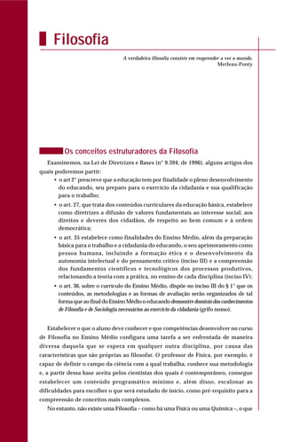 Os conceitos estruturadores da Filosofia
Examinemos, na Lei de Diretrizes e Bases (n° 9.394, de 1996), alguns artigos dos
quais poderemos partir:
• o art 2° prescreve que a educação tem por finalidade o pleno desenvolvimento
do educando, seu preparo para o exercício da cidadania e sua qualificação
para o trabalho;
• o art. 27, que trata dos conteúdos curriculares da educação básica, estabelece
como diretrizes a difusão de valores fundamentais ao interesse social, aos
direitos e deveres dos cidadãos, de respeito ao bem comum e à ordem
democrática;
• o art. 35 estabelece como finalidades do Ensino Médio, além da preparação
básica para o trabalho e a cidadania do educando, o seu aprimoramento como
pessoa humana, incluindo a formação ética e o desenvolvimento da
autonomia intelectual e do pensamento crítico (inciso III) e a compreensão
dos fundamentos científicos e tecnológicos dos processos produtivos,
relacionando a teoria com a prática, no ensino de cada disciplina (inciso IV);
• o art. 36, sobre o currículo do Ensino Médio, dispõe no inciso III do § 1° que os
conteúdos, as metodologias e as formas de avaliação serão organizados de tal
forma que ao final do Ensino Médio o educandodemonstre domínio dos conhecimentos
de Filosofia e de Sociologia necessários ao exercício da cidadania (grifo nosso).
Estabelecer o que o aluno deve conhecer e que competências desenvolver no curso
de Filosofia no Ensino Médio configura uma tarefa a ser enfrentada de maneira
diversa daquela que se espera em qualquer outra disciplina, por causa das
características que são próprias ao filosofar. O professor de Física, por exemplo, é
capaz de definir o campo da ciência com a qual trabalha, conhece sua metodologia
e, a partir dessa base aceita pelos cientistas dos quais é contemporâneo, consegue
estabelecer um conteúdo programático mínimo e, além disso, escalonar as
dificuldades para escolher o que será estudado de início, como pré-requisito para a
compreensão de conceitos mais complexos.
No entanto, não existe uma Filosofia – como há uma Física ou uma Química –, o que
Filosofia
A verdadeira filosofia consiste em reaprender a ver o mundo.
Merleau-Ponty
 