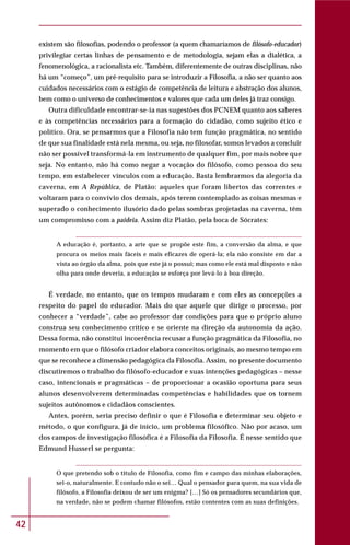 42
existem são filosofias, podendo o professor (a quem chamaríamos de filósofo-educador)
privilegiar certas linhas de pensamento e de metodologia, sejam elas a dialética, a
fenomenológica, a racionalista etc. Também, diferentemente de outras disciplinas, não
há um “começo”, um pré-requisito para se introduzir a Filosofia, a não ser quanto aos
cuidados necessários com o estágio de competência de leitura e abstração dos alunos,
bem como o universo de conhecimentos e valores que cada um deles já traz consigo.
Outra dificuldade encontrar-se-ia nas sugestões dos PCNEM quanto aos saberes
e às competências necessários para a formação do cidadão, como sujeito ético e
político. Ora, se pensarmos que a Filosofia não tem função pragmática, no sentido
de que sua finalidade está nela mesma, ou seja, no filosofar, somos levados a concluir
não ser possível transformá-la em instrumento de qualquer fim, por mais nobre que
seja. No entanto, não há como negar a vocação do filósofo, como pessoa do seu
tempo, em estabelecer vínculos com a educação. Basta lembrarmos da alegoria da
caverna, em A República, de Platão: aqueles que foram libertos das correntes e
voltaram para o convívio dos demais, após terem contemplado as coisas mesmas e
superado o conhecimento ilusório dado pelas sombras projetadas na caverna, têm
um compromisso com a paideia. Assim diz Platão, pela boca de Sócrates:
A educação é, portanto, a arte que se propõe este fim, a conversão da alma, e que
procura os meios mais fáceis e mais eficazes de operá-la; ela não consiste em dar a
vista ao órgão da alma, pois que este já o possui; mas como ele está mal disposto e não
olha para onde deveria, a educação se esforça por levá-lo à boa direção.
É verdade, no entanto, que os tempos mudaram e com eles as concepções a
respeito do papel do educador. Mais do que aquele que dirige o processo, por
conhecer a “verdade”, cabe ao professor dar condições para que o próprio aluno
construa seu conhecimento crítico e se oriente na direção da autonomia da ação.
Dessa forma, não constitui incoerência recusar a função pragmática da Filosofia, no
momento em que o filósofo criador elabora conceitos originais, ao mesmo tempo em
que se reconhece a dimensão pedagógica da Filosofia. Assim, no presente documento
discutiremos o trabalho do filósofo-educador e suas intenções pedagógicas – nesse
caso, intencionais e pragmáticas – de proporcionar a ocasião oportuna para seus
alunos desenvolverem determinadas competências e habilidades que os tornem
sujeitos autônomos e cidadãos conscientes.
Antes, porém, seria preciso definir o que é Filosofia e determinar seu objeto e
método, o que configura, já de início, um problema filosófico. Não por acaso, um
dos campos de investigação filosófica é a Filosofia da Filosofia. É nesse sentido que
Edmund Husserl se pergunta:
O que pretendo sob o título de Filosofia, como fim e campo das minhas elaborações,
sei-o, naturalmente. E contudo não o sei… Qual o pensador para quem, na sua vida de
filósofo, a Filosofia deixou de ser um enigma? […] Só os pensadores secundários que,
na verdade, não se podem chamar filósofos, estão contentes com as suas definições.
 