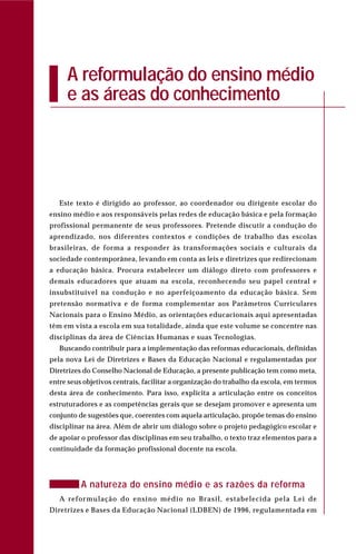 A reformulação do ensino médio
e as áreas do conhecimento
Este texto é dirigido ao professor, ao coordenador ou dirigente escolar do
ensino médio e aos responsáveis pelas redes de educação básica e pela formação
profissional permanente de seus professores. Pretende discutir a condução do
aprendizado, nos diferentes contextos e condições de trabalho das escolas
brasileiras, de forma a responder às transformações sociais e culturais da
sociedade contemporânea, levando em conta as leis e diretrizes que redirecionam
a educação básica. Procura estabelecer um diálogo direto com professores e
demais educadores que atuam na escola, reconhecendo seu papel central e
insubstituível na condução e no aperfeiçoamento da educação básica. Sem
pretensão normativa e de forma complementar aos Parâmetros Curriculares
Nacionais para o Ensino Médio, as orientações educacionais aqui apresentadas
têm em vista a escola em sua totalidade, ainda que este volume se concentre nas
disciplinas da área de Ciências Humanas e suas Tecnologias.
Buscando contribuir para a implementação das reformas educacionais, definidas
pela nova Lei de Diretrizes e Bases da Educação Nacional e regulamentadas por
Diretrizes do Conselho Nacional de Educação, a presente publicação tem como meta,
entre seus objetivos centrais, facilitar a organização do trabalho da escola, em termos
desta área de conhecimento. Para isso, explicita a articulação entre os conceitos
estruturadores e as competências gerais que se desejam promover e apresenta um
conjunto de sugestões que, coerentes com aquela articulação, propõe temas do ensino
disciplinar na área. Além de abrir um diálogo sobre o projeto pedagógico escolar e
de apoiar o professor das disciplinas em seu trabalho, o texto traz elementos para a
continuidade da formação profissional docente na escola.
A natureza do ensino médio e as razões da reforma
A reformulação do ensino médio no Brasil, estabelecida pela Lei de
Diretrizes e Bases da Educação Nacional (LDBEN) de 1996, regulamentada em
 