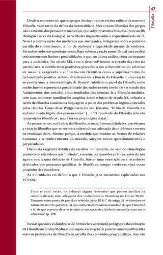 Filosofia
43
Desde o momento em que os gregos distinguiram os relatos míticos da nascente
Filosofia, valeram-se da defesa da racionalidade. Mas a razão filosófica dos gregos
não é a mesma dos pensadores medievais, que subordinavam a Filosofia, como ancilla
theologiae (serva da teologia), às verdades inquestionadas e inquestionáveis da fé.
Nem é a mesma razão dos modernos que, instigantes, indagavam sobre o ponto de
partida do conhecimento, a fim de conhecer a capacidade mesma de conhecer.
Recrudescendo esse questionamento, Kant colocou a razão num tribunal para avaliar
criticamente seus limites e possibilidades, o que, em última análise, criou um impasse
para a metafísica. No século XIX, com o desenvolvimento acelerado das ciências
particulares, o cientificismo positivista procedeu a um reducionismo: ao valorizar
de maneira exagerada o conhecimento científico como a suprema forma de
racionalidade positiva, reduziu drasticamente a função da Filosofia. Como reação
ao positivismo, a fenomenologia de Husserl enfatizou o papel da Filosofia como
conhecimento rigoroso da possibilidade do conhecimento científico e o estudo dos
fundamentos, dos métodos e dos resultados das ciências. Já a Filosofia analítica,
com suas inúmeras ramificações surgidas desde o início do século XX, reduziu a
tarefa da Filosofia à análise da linguagem, a partir dos problemas lógicos colocados
pelas ciências. Como disse Wittgenstein em seu Tractatus, “O fim da Filosofia é o
esclarecimento lógico dos pensamentos” […] “O resultado da Filosofia não são
‘proposições filosóficas’, mas é tornar proposições claras”.
Ao percorrermos, na história da Filosofia, as mais diversas definições, percebemos
a vocação filosófica que se encontra sobretudo na colocação de problemas e menos
na resolução deles. Mesmo porque, à medida que mudam as formas de relações
humanas e o conhecimento do mundo, surgem novos questionamentos e
perplexidades.
Diante da exigência didática de escolher um caminho, no sentido etimológico
primeiro de estabelecer um “método”, convém, por questões práticas, antes de nos
agarrarmos a uma definição de Filosofia, buscar uma orientação para reconhecer
atividades que possamos qualificar de filosóficas, sempre tendo em vista nosso
propósito de educadores.
As dificuldades em definir o que é Filosofia já se encontram explicitadas nos
PCNEM:
Trata-se aqui, então, de delinear alguns elementos que podem auxiliar na
contextualização mais adequada dos conhecimentos filosóficos no Ensino Médio.
Tomando como ponto de partida o referido inciso III § 1° do artigo 36, evidenciam-se
naturalmente três questões: (a) que conhecimentos são necessários? (b) que Filosofia?
e (c) de que aspectos deve-se recobrir a concepção de cidadania assumida como norte
educativo? (p. 329)
Nessas questões vislumbra-se de forma clara a intenção pedagógica da utilização
da Filosofia no Ensino Médio, o que supõe a aceitação de posicionamentos diferentes
entre os professores de Filosofia na escolha dos conteúdos programáticos, mas não
 