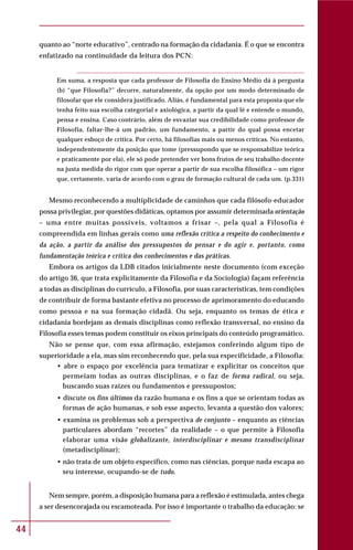 44
quanto ao “norte educativo”, centrado na formação da cidadania. É o que se encontra
enfatizado na continuidade da leitura dos PCN:
Em suma, a resposta que cada professor de Filosofia do Ensino Médio dá à pergunta
(b) “que Filosofia?” decorre, naturalmente, da opção por um modo determinado de
filosofar que ele considera justificado. Aliás, é fundamental para esta proposta que ele
tenha feito sua escolha categorial e axiológica, a partir da qual lê e entende o mundo,
pensa e ensina. Caso contrário, além de esvaziar sua credibilidade como professor de
Filosofia, faltar-lhe-á um padrão, um fundamento, a partir do qual possa encetar
qualquer esboço de crítica. Por certo, há filosofias mais ou menos críticas. No entanto,
independentemente da posição que tome (pressupondo que se responsabilize teórica
e praticamente por ela), ele só pode pretender ver bons frutos de seu trabalho docente
na justa medida do rigor com que operar a partir de sua escolha filosófica – um rigor
que, certamente, varia de acordo com o grau de formação cultural de cada um. (p.331)
Mesmo reconhecendo a multiplicidade de caminhos que cada filósofo-educador
possa privilegiar, por questões didáticas, optamos por assumir determinada orientação
– uma entre muitas possíveis, voltamos a frisar –, pela qual a Filosofia é
compreendida em linhas gerais como uma reflexão crítica a respeito do conhecimento e
da ação, a partir da análise dos pressupostos do pensar e do agir e, portanto, como
fundamentação teórica e crítica dos conhecimentos e das práticas.
Embora os artigos da LDB citados inicialmente neste documento (com exceção
do artigo 36, que trata explicitamente da Filosofia e da Sociologia) façam referência
a todas as disciplinas do currículo, a Filosofia, por suas características, tem condições
de contribuir de forma bastante efetiva no processo de aprimoramento do educando
como pessoa e na sua formação cidadã. Ou seja, enquanto os temas de ética e
cidadania bordejam as demais disciplinas como reflexão transversal, no ensino da
Filosofia esses temas podem constituir os eixos principais do conteúdo programático.
Não se pense que, com essa afirmação, estejamos conferindo algum tipo de
superioridade a ela, mas sim reconhecendo que, pela sua especificidade, a Filosofia:
• abre o espaço por excelência para tematizar e explicitar os conceitos que
permeiam todas as outras disciplinas, e o faz de forma radical, ou seja,
buscando suas raízes ou fundamentos e pressupostos;
• discute os fins últimos da razão humana e os fins a que se orientam todas as
formas de ação humanas, e sob esse aspecto, levanta a questão dos valores;
• examina os problemas sob a perspectiva de conjunto – enquanto as ciências
particulares abordam “recortes” da realidade – o que permite à Filosofia
elaborar uma visão globalizante, interdisciplinar e mesmo transdisciplinar
(metadisciplinar);
• não trata de um objeto específico, como nas ciências, porque nada escapa ao
seu interesse, ocupando-se de tudo.
Nem sempre, porém, a disposição humana para a reflexão é estimulada, antes chega
a ser desencorajada ou escamoteada. Por isso é importante o trabalho da educação: se
 