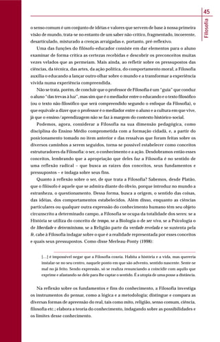 Filosofia
45
o senso comum é um conjunto de idéias e valores que servem de base à nossa primeira
visão de mundo, trata-se no entanto de um saber não-crítico, fragmentado, incoerente,
desarticulado, misturado a crenças arraigadas e, portanto, pré-reflexivo.
Uma das funções do filósofo-educador consiste em dar elementos para o aluno
examinar de forma crítica as certezas recebidas e descobrir os preconceitos muitas
vezes velados que as permeiam. Mais ainda, ao refletir sobre os pressupostos das
ciências, da técnica, das artes, da ação política, do comportamento moral, a Filosofia
auxilia o educando a lançar outro olhar sobre o mundo e a transformar a experiência
vivida numa experiência compreendida.
Não se trata, porém, de concluir que o professor de Filosofia é um “guia” que conduz
o aluno “das trevas à luz”, mas sim que é o mediador entre o educando e o texto filosófico
(ou o texto não-filosófico que será compreendido segundo o enfoque da Filosofia), o
que equivale a dizer que o professor é o mediador entre o aluno e a cultura em que vive,
já que o ensino/aprendizagem não se faz à margem do contexto histórico-social.
Podemos, agora, considerar a Filosofia na sua dimensão pedagógica, como
disciplina do Ensino Médio comprometida com a formação cidadã, e, a partir do
posicionamento tomado no item anterior e das ressalvas que foram feitas sobre os
diversos caminhos a serem seguidos, torna-se possível estabelecer como conceitos
estruturadores da Filosofia: o ser, o conhecimento e a ação. Desdobramos então esses
conceitos, lembrando que a apropriação que deles faz a Filosofia é no sentido de
uma reflexão radical – que busca as raízes dos conceitos, seus fundamentos e
pressupostos – e indaga sobre seus fins.
Quanto à reflexão sobre o ser, de que trata a Filosofia? Sabemos, desde Platão,
que o filósofo é aquele que se admira diante do óbvio, porque introduz no mundo a
estranheza, o questionamento. Dessa forma, busca a origem, o sentido das coisas,
das idéias, dos comportamentos estabelecidos. Além disso, enquanto as ciências
particulares ou qualquer outra expressão do conhecimento humano têm seu objeto
circunscrito a determinado campo, a Filosofia se ocupa da totalidade dos seres: se a
História se utiliza do conceito de tempo, se a Biologia o de ser vivo, se a Psicologia o
de liberdade e determinismo, se a Religião parte da verdade revelada e se sustenta pela
fé, cabe à Filosofia indagar sobre o que é a realidade representada por esses conceitos
e quais seus pressupostos. Como disse Merleau-Ponty (1998):
[…] é impossível negar que a Filosofia coxeia. Habita a história e a vida, mas quereria
instalar-se no seu centro, naquele ponto em que são advento, sentido nascente. Sente-se
mal no já feito. Sendo expressão, só se realiza renunciando a coincidir com aquilo que
exprime e afastando-se dele para lhe captar o sentido. É a utopia de uma posse a distância.
Na reflexão sobre os fundamentos e fins do conhecimento, a Filosofia investiga
os instrumentos do pensar, como a lógica e a metodologia; distingue e compara as
diversas formas de apreensão do real, tais como mito, religião, senso comum, ciência,
filosofia etc.; elabora a teoria do conhecimento, indagando sobre as possibilidades e
os limites desse conhecimento.
 