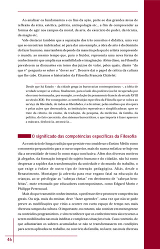 46
Ao analisar os fundamentos e os fins da ação, parte-se das grandes áreas de
reflexão da ética, estética, política, antropologia etc., a fim de compreender as
formas de agir nos campos da moral, da arte, do exercício do poder, da técnica,
da magia etc.
Vale destacar também que a separação dos três conceitos é didática, uma vez
que se encontram imbricados: só para dar um exemplo, a obra de arte é do domínio
do fazer humano, mas também depende da maneira pela qual o artista compreende
o mundo, ao mesmo tempo que, para o fruidor, representa uma nova forma de
conhecimento que amplia sua sensibilidade e imaginação. Além disso, na Filosofia
prevalecem as discussões em torno dos juízos de valor, pelos quais, diante “do
que é” pergunta-se sobre o “dever ser”. Decorre daí o papel de crítica da cultura
que lhe cabe. Citamos o historiador da Filosofia François Châtelet:
Desde que há Estado – da cidade grega às burocracias contemporâneas –, a idéia de
verdade sempre se voltou, finalmente, para o lado dos poderes (ou foi recuperada por
eles como testemunha, por exemplo, a evolução do pensamento francês do século XVIII
ao século XIX). Por conseguinte, a contribuição específica da Filosofia que se coloca ao
serviço da liberdade, de todas as liberdades, é a de minar, pelas análises que ela opera
e pelas ações que desencadeia, as instituições repressivas e simplificadoras: quer se
trate da ciência, do ensino, da tradução, da pesquisa, da medicina, da família, da
política, do fato carcerário, dos sistemas burocráticos, o que importa é fazer aparecer
a máscara, deslocá-la, arrancá-la…
O significado das competências específicas da Filosofia
Ao contrário de longa tradição que persiste em considerar o Ensino Médio como
o momento preparatório para o curso superior, mais do nunca enfatiza-se hoje em
dia a necessidade de tomá-lo como etapa conclusiva. Além dos diversos motivos
já alegados, da formação integral do sujeito humano e do cidadão, não há como
desprezar a rapidez das transformações da sociedade e do mundo do trabalho, o
que exige a ênfase de outro tipo de intenção pedagógica. Aliás, desde o
Renascimento, Montaigne já advertia para esse engano fatal na educação da
crianças, ao se privilegiar as “cabeças cheias” em detrimento de “cabeças bem-
feitas”, mote retomado por educadores contemporâneos, como Edgard Morin e
Philippe Perrenoud.
Mais do que transmitir conhecimentos, o professor deve promover competências
gerais. Ou seja, mais do ensinar, deve “fazer aprender”, uma vez que não se pode
prever as modificações que virão a ocorrer em curto espaço de tempo nos mais
diversos campos da cultura. O importante, no entanto, não consiste em menosprezar
os conteúdos programáticos, e sim reconhecer que os conhecimentos são recursos a
serem mobilizados nas mais inéditas e complexas situações reais. Caso contrário, de
que adiantariam os saberes acumulados se não se transformassem em condições
para serem aplicadas no trabalho, no convívio da família, no lazer, nas mais diversas
 