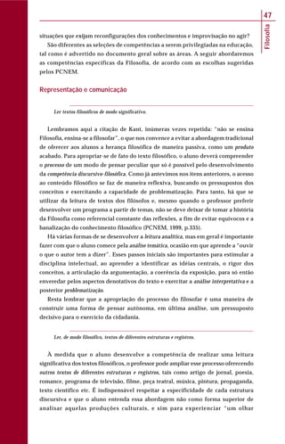 Filosofia
47
situações que exijam reconfigurações dos conhecimentos e improvisação no agir?
São diferentes as seleções de competências a serem privilegiadas na educação,
tal como é advertido no documento geral sobre as áreas. A seguir abordaremos
as competências específicas da Filosofia, de acordo com as escolhas sugeridas
pelos PCNEM.
Representação e comunicação
Ler textos filosóficos de modo significativo.
Lembramos aqui a citação de Kant, inúmeras vezes repetida: “não se ensina
Filosofia, ensina-se a filosofar”, o que nos convence a evitar a abordagem tradicional
de oferecer aos alunos a herança filosófica de maneira passiva, como um produto
acabado. Para apropriar-se de fato do texto filosófico, o aluno deverá compreender
o processo de um modo de pensar peculiar que só é possível pelo desenvolvimento
da competência discursivo-filosófica. Como já antevimos nos itens anteriores, o acesso
ao conteúdo filosófico se faz de maneira reflexiva, buscando os pressupostos dos
conceitos e exercitando a capacidade de problematização. Para tanto, há que se
utilizar da leitura de textos dos filósofos e, mesmo quando o professor preferir
desenvolver um programa a partir de temas, não se deve deixar de tomar a história
da Filosofia como referencial constante das reflexões, a fim de evitar equívocos e a
banalização do conhecimento filosófico (PCNEM, 1999, p.335).
Há várias formas de se desenvolver a leitura analítica, mas em geral é importante
fazer com que o aluno comece pela análise temática, ocasião em que aprende a “ouvir
o que o autor tem a dizer”. Esses passos iniciais são importantes para estimular a
disciplina intelectual, ao aprender a identificar as idéias centrais, o rigor dos
conceitos, a articulação da argumentação, a coerência da exposição, para só então
enveredar pelos aspectos denotativos do texto e exercitar a análise interpretativa e a
posterior problematização.
Resta lembrar que a apropriação do processo do filosofar é uma maneira de
construir uma forma de pensar autônoma, em última análise, um pressuposto
decisivo para o exercício da cidadania.
Ler, de modo filosófico, textos de diferentes estruturas e registros.
À medida que o aluno desenvolve a competência de realizar uma leitura
significativa dos textos filosóficos, o professor pode ampliar esse processo oferecendo
outros textos de diferentes estruturas e registros, tais como artigo de jornal, poesia,
romance, programa de televisão, filme, peça teatral, música, pintura, propaganda,
texto científico etc. É indispensável respeitar a especificidade de cada estrutura
discursiva e que o aluno entenda essa abordagem não como forma superior de
analisar aquelas produções culturais, e sim para experienciar “um olhar
 