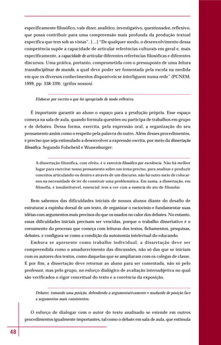 48
especificamente filosófico, vale dizer, analítico, investigativo, questionador, reflexivo,
que possa contribuir para uma compreensão mais profunda da produção textual
específica que tem sob as vistas”. […] “De qualquer modo, o desenvolvimento dessa
competência supõe a capacidade de articular referências culturais em geral e, mais
especificamente, a capacidade de articular diferentes referências filosóficas e diferentes
discursos. Uma prática, portanto, comprometida com o pressuposto de uma leitura
transdisciplinar do mundo, a qual deve poder ser fomentada pela escola na medida
em que os diversos conhecimentos disponíveis se interliguem numa rede” (PCNEM,
1999, pp. 338-339). (grifos nossos)
Elaborar por escrito o que foi apropriado de modo reflexivo.
É importante garantir ao aluno o espaço para a produção própria. Esse espaço
começa na sala de aula, quando formula questões ou participa de trabalhos em grupo
e de debates. Dessa forma, exercita, pela expressão oral, a organização do seu
pensamento assim como o respeito pela palavra do outro. Além desses procedimentos,
é preciso que seja estimulado a desenvolver a expressão escrita, por meio da dissertação
filosófica. Segundo Folscheid e Wunenburger:
A dissertação filosófica, com efeito, é o exercício filosófico por excelência. Não há melhor
lugar para exercitar nosso pensamento sobre um tema preciso, para analisar e produzir
conceitos articulando-os dentro e através de um discurso, não há outro meio de colocar-
nos na necessidade de ter de construir uma problemática. Em suma, a dissertação, em
filosofia, é insubstituível, essencial: tem a ver com a essência do ato de filosofar.
Bem sabemos das dificuldades iniciais de nossos alunos diante do desafio de
estruturar a espinha dorsal de um texto, de organizar o raciocínio e fundamentar suas
idéias com argumentos mais precisos do que os usados no calor dos debates. No entanto,
essas dificuldades iniciais precisam ser vencidas, porque o trabalho dissertativo é o
coroamento do processo que começa com leituras dos textos, fichamentos, pesquisas,
debates, e configura-se como a condição da autonomia intelectual do educando.
Embora se apresente como trabalho individual, a dissertação deve ser
compreendida como o amadurecimento das discussões, não só das que se iniciam
com os autores dos textos, como daquelas que se ampliaram com os colegas de classe.
E por fim, a dissertação deve retornar ao aluno para ser comentada, não só pelo
professor, mas pelo grupo, no esforço dialógico de avaliação intersubjetiva no qual
são verificados o rigor conceitual do texto e a coerência da exposição.
Debater, tomando uma posição, defendendo-a argumentativamente e mudando de posição face
a argumentos mais consistentes.
O esforço de dialogar com o autor do texto analisado se estende em outros
procedimentos igualmente importantes, tal como o debate em sala de aula, que estimula
 