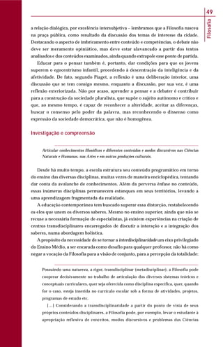 Filosofia
49
a relação dialógica, por excelência intersubjetiva – lembramos que a Filosofia nasceu
na praça pública, como resultado da discussão dos temas de interesse da cidade.
Destacando o aspecto de imbricamento entre conteúdo e competências, o debate não
deve ser meramente opiniático, mas deve estar alavancado a partir dos textos
analisados e dos conteúdos examinados, ainda quando extrapole esse ponto de partida.
Educar para o pensar também é, portanto, dar condições para que os jovens
superem o egocentrismo infantil, procedendo à descentração da inteligência e da
afetividade. De fato, segundo Piaget, a reflexão é uma deliberação interior, uma
discussão que se tem consigo mesmo, enquanto a discussão, por sua vez, é uma
reflexão exteriorizada. Não por acaso, aprender a pensar e a debater é contribuir
para a construção da sociedade pluralista, que supõe o sujeito autônomo e crítico e
que, ao mesmo tempo, é capaz de reconhecer a alteridade, aceitar as diferenças,
buscar o consenso pelo poder da palavra, mas reconhecendo o dissenso como
expressão da sociedade democrática, que não é homogênea.
Investigação e compreensão
Articular conhecimentos filosóficos e diferentes conteúdos e modos discursivos nas Ciências
Naturais e Humanas, nas Artes e em outras produções culturais.
Desde há muito tempo, a escola estrutura seu conteúdo programático em torno
do ensino das diversas disciplinas, muitas vezes de maneira enciclopédica, tentando
dar conta da avalanche de conhecimentos. Além da perversa ênfase no conteúdo,
essas inúmeras disciplinas permanecem estanques em seus territórios, levando a
uma aprendizagem fragmentada da realidade.
A educação contemporânea tem buscado superar essa distorção, restabelecendo
os elos que unem os diversos saberes. Mesmo no ensino superior, ainda que não se
recuse a necessária formação de especialistas, já existem experiências na criação de
centros transdisciplinares encarregados de discutir a interação e a integração dos
saberes, numa abordagem holística.
A propósito da necessidade de se tornar a interdisciplinaridade um eixo privilegiado
do Ensino Médio, a ser encarada como desafio para qualquer professor, não há como
negar a vocação da Filosofia para a visão de conjunto, para a percepção da totalidade:
Possuindo uma natureza, a rigor, transdisciplinar (metadisciplinar), a Filosofia pode
cooperar decisivamente no trabalho de articulação dos diversos sistemas teóricos e
conceptuais curriculares, quer seja oferecida como disciplina específica, quer, quando
for o caso, esteja inserida no currículo escolar sob a forma de atividades, projetos,
programas de estudo etc.
[…] Considerando a transdisciplinaridade a partir do ponto de vista de seus
próprios conteúdos disciplinares, a Filosofia pode, por exemplo, levar o estudante à
apropriação reflexiva de conceitos, modos discursivos e problemas das Ciências
 