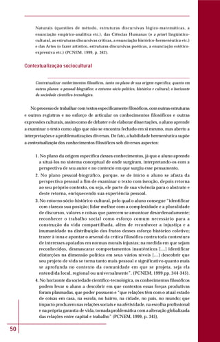 50
Naturais (questões de método, estruturas discursivas lógico-matemáticas, a
enunciação empírico-analítica etc.), das Ciências Humanas (o a priori lingüístico-
cultural, as estruturas discursivas críticas, a enunciação histórico-hermenêutica etc.)
e das Artes (o fazer artístico, estruturas discursivas poéticas, a enunciação estético-
expressiva etc.) (PCNEM, 1999, p. 342).
Contextualização sociocultural
Contextualizar conhecimentos filosóficos, tanto no plano de sua origem específica, quanto em
outros planos: o pessoal-biográfico; o entorno sócio-político, histórico e cultural; o horizonte
da sociedade científico-tecnológica.
No processo de trabalhar com textos especificamente filosóficos, com outras estruturas
e outros registros e no esforço de articular os conhecimentos filosóficos e outras
expressões culturais, assim como de debater e de elaborar dissertações, o aluno aprende
a examinar o texto como algo que não se encontra fechado em si mesmo, mas aberto a
interpretações e a problematizações diversas. De fato, a habilidade hermenêutica supõe
a contextualização dos conhecimentos filosóficos sob diversos aspectos:
1. No plano da origem específica desses conhecimentos, já que o aluno aprende
a situá-los no sistema conceptual de onde surgiram, interpretando-os com a
perspectiva de seu autor e no contexto em que surgiu esse pensamento.
2. No plano pessoal-biográfico, porque, se de início o aluno se afasta da
perspectiva pessoal a fim de examinar o texto com isenção, depois retorna
ao seu próprio contexto, ou seja, ele parte de sua vivência para o abstrato e
deste retorna, enriquecendo sua experiência pessoal.
3. No entorno sócio-histórico-cultural, pelo qual o aluno consegue “identificar
com clareza sua posição; lidar melhor com a complexidade e a pluralidade
de discursos, valores e coisas que parecem se amontoar desordenadamente;
reconhecer o trabalho social como esforço comum necessário para a
construção da vida compartilhada, além de reconhecer a injustiça e a
inumanidade na distribuição dos frutos desses esforço histórico coletivo;
trazer à tona e apontar o arsenal da crítica filosófica contra toda contextura
de interesses apoiados em normas morais injustas; na medida em que sejam
reconhecidos, desmascarar comportamentos inautênticos […] identificar
distorções na dimensão política em seus vários níveis […] descobrir que
seu projeto de vida se torna tanto mais pessoal e significativo quanto mais
se aprofunda no contexto da comunidade em que se projeta, seja ela
entendida local, regional ou universalmente”. (PCNEM, 1999 pp. 344-345).
4. No horizonte da sociedade científico-tecnológica, os conhecimentos filosóficos
podem levar o aluno a descobrir em que contextos essas forças produtivas
foram plasmadas, que poder possuem e “que relações têm com o atual estado
de coisas em casa, na escola, no bairro, na cidade, no país, no mundo; que
impacto produzem nas relações sociais e na afetividade, na escolha profissional
e na própria garantia de vida, tornada problemática com a alteração globalizada
das relações entre capital e trabalho” (PCNEM, 1999, p. 345).
 