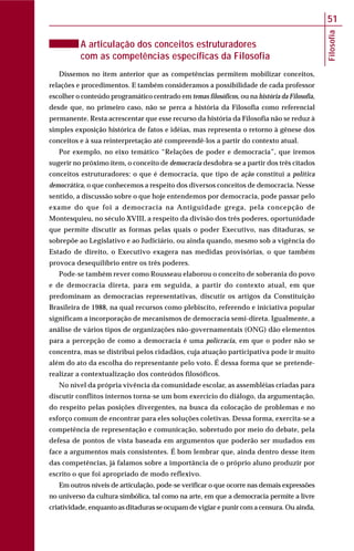 Filosofia
51
A articulação dos conceitos estruturadores
com as competências específicas da Filosofia
Dissemos no item anterior que as competências permitem mobilizar conceitos,
relações e procedimentos. E também consideramos a possibilidade de cada professor
escolher o conteúdo programático centrado em temas filosóficos, ou na história da Filosofia,
desde que, no primeiro caso, não se perca a história da Filosofia como referencial
permanente. Resta acrescentar que esse recurso da história da Filosofia não se reduz à
simples exposição histórica de fatos e idéias, mas representa o retorno à gênese dos
conceitos e à sua reinterpretação até compreendê-los a partir do contexto atual.
Por exemplo, no eixo temático “Relações de poder e democracia”, que iremos
sugerir no próximo item, o conceito de democracia desdobra-se a partir dos três citados
conceitos estruturadores: o que é democracia, que tipo de ação constitui a política
democrática, o que conhecemos a respeito dos diversos conceitos de democracia. Nesse
sentido, a discussão sobre o que hoje entendemos por democracia, pode passar pelo
exame do que foi a democracia na Antiguidade grega, pela concepção de
Montesquieu, no século XVIII, a respeito da divisão dos três poderes, oportunidade
que permite discutir as formas pelas quais o poder Executivo, nas ditaduras, se
sobrepõe ao Legislativo e ao Judiciário, ou ainda quando, mesmo sob a vigência do
Estado de direito, o Executivo exagera nas medidas provisórias, o que também
provoca desequilíbrio entre os três poderes.
Pode-se também rever como Rousseau elaborou o conceito de soberania do povo
e de democracia direta, para em seguida, a partir do contexto atual, em que
predominam as democracias representativas, discutir os artigos da Constituição
Brasileira de 1988, na qual recursos como plebiscito, referendo e iniciativa popular
significam a incorporação de mecanismos de democracia semi-direta. Igualmente, a
análise de vários tipos de organizações não-governamentais (ONG) dão elementos
para a percepção de como a democracia é uma policracia, em que o poder não se
concentra, mas se distribui pelos cidadãos, cuja atuação participativa pode ir muito
além do ato da escolha do representante pelo voto. É dessa forma que se pretende-
realizar a contextualização dos conteúdos filosóficos.
No nível da própria vivência da comunidade escolar, as assembléias criadas para
discutir conflitos internos torna-se um bom exercício do diálogo, da argumentação,
do respeito pelas posições divergentes, na busca da colocação de problemas e no
esforço comum de encontrar para eles soluções coletivas. Dessa forma, exercita-se a
competência de representação e comunicação, sobretudo por meio do debate, pela
defesa de pontos de vista baseada em argumentos que poderão ser mudados em
face a argumentos mais consistentes. É bom lembrar que, ainda dentro desse item
das competências, já falamos sobre a importância de o próprio aluno produzir por
escrito o que foi apropriado de modo reflexivo.
Em outros níveis de articulação, pode-se verificar o que ocorre nas demais expressões
no universo da cultura simbólica, tal como na arte, em que a democracia permite a livre
criatividade, enquanto as ditaduras se ocupam de vigiar e punir com a censura. Ou ainda,
 