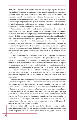 8
1998 pelas Diretrizes do Conselho Nacional de Educação e pelos Parâmetros
Curriculares Nacionais, procurou atender a uma reconhecida necessidade de
atualização da educação brasileira, tanto para impulsionar uma demo-
cratização social e cultural mais efetiva, pela ampliação da parcela da
juventude brasileira que completa a educação básica, como para responder a
desafios impostos por processos globais, que têm excluído da vida econômica
os trabalhadores não qualificados, por causa da formação exigida de todos os
partícipes do sistema de produção e de serviços.
A expansão do ensino médio brasileiro, que cresce exponencialmente, é outra
razão pela qual esse nível de escolarização demanda transformações de
qualidade, para adequar-se à promoção humana de seu público atual, diferente
daquele de há trinta anos, quando suas antigas diretrizes foram elaboradas. A
idéia central expressa na nova Lei, e que orienta a transformação, estabelece o
ensino médio como a etapa conclusiva da educação básica de toda a população
estudantil e não mais somente como etapa preparatória de outra etapa escolar
ou do exercício profissional. Isso desafia a comunidade educacional a pôr em
prática propostas que superem as limitações do antigo ensino médio, organizado
em termos de duas principais tradições formativas: a pré-universitária e a
profissionalizante.
Especialmente em sua versão pré-universitária, o ensino médio tem-se
caracterizado por uma ênfase na estrita divisão disciplinar do aprendizado. Seus
objetivos educacionais se expressavam – e, usualmente, ainda se expressam –
em termos de listas de tópicos, dos quais a escola média deveria tratar, a partir
da premissa de que o domínio de cada disciplina era requisito necessário e
suficiente para o prosseguimento dos estudos. Dessa forma, parecia aceitável
que só em uma etapa superior tais conhecimentos disciplinares adquirissem, de
fato, sua amplitude cultural ou seu sentido prático. Por isso, essa natureza
estritamente propedêutica não era contestada ou questionada, mas é hoje
inaceitável.
Em contrapartida, em sua versão profissionalizante, o ensino médio era, ou
é, caracterizado por uma ênfase no treinamento para fazeres práticos, associados
por vezes a algumas disciplinas gerais, mas sobretudo voltados a atividades
produtivas ou de serviços. Treinava-se para uma especialidade laboral, razão
pela qual se promovia um certo aprofundamento ou uma certa especialização
de caráter técnico, em detrimento de uma formação mais geral, ou seja,
promoviam-se competências específicas dissociadas de uma formação cultural
mais ampla. É importante que continuem existindo e se disseminem escolas que
promovam especialização profissional em nível médio, mas que essa
especialização não comprometa uma formação geral para a vida pessoal e
cultural, em qualquer tipo de atividade.
O novo ensino médio, nos termos da lei, de sua regulamentação e
encaminhamento, deixa de ser, portanto, simplesmente preparatório para o
ensino superior ou estritamente profissionalizante, para assumir neces-
 
