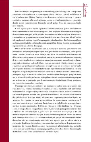 Geografia
57
Observe-se que, nos pressupostos metodológicos da Geografia, transparece
a questão essencial que é o espaço geográfico, conceito central, redefinido e
aprofundado por Milton Santos, que destacou a distinção entre o espaço
absoluto e o espaço relacional, algo que regula as relações econômicas espaciais,
dando a esse elemento uma dimensão social, pois é fruto de sua apropriação
pelo homem.
É esse espaço que se define a partir de uma visão escalar, que se apresenta em
duas dimensões distintas: uma cartográfica, que implica o domínio das tecnologias
de representação e que, nesse sentido, apresenta uma relação de base matemática;
e uma visão em que predomina uma ação seletiva de seus elementos, identificados
sob o prisma de valores, específicos para determinadas visões dos fatos geográficos
no todo, constituindo a chamada escala geográfica. Escala é assim a consecução
representativa e seletiva do espaço.
Mas o ser humano se relaciona com o espaço não somente por meio de um
processo de apropriação/organização, mas igualmente de construção, como grupo
social, vindo a construir nesse espaço uma série de unidades distintas que se
diferenciam pelo grau de estruturação de suas ações, constituindo assim o conjunto
de três conceitos básicos: a paisagem, uma dimensão mais naturalizada; o lugar,
algo mais próximo de cada indivíduo e com um sistema de relações entre as pessoas
e as coisas que produzem relações mais perceptivas; e um processo de apropriação
por forças de domínio, denominado território, cuja dinâmica relacionada ao sistema
de poder e organização nele instalado constitui a territorialidade. Dessa forma,
paisagem, lugar e território constituem manifestações do espaço geográfico em
seu processo de produção/apropriação pela sociedade humana, com destaque para
um sistema de organização que denominamos territorialidade. Esses, portanto,
são elementos e conceitos espaciais.
O espaço terrestre é, no entanto, um espaço que vai se homogeneizando nas
suas relações, criando sistemas de unificação que, existentes sob diferentes
identidades ao longo do tempo histórico, transformando-se hodiernamente em
sistemas de grande alcance e de grande dependência, aos quais damos o nome
de globalização. Trata-se, então, de mais um importante conceito ligado ao
processo de evolução do espaço geográfico e de sua moderna estruturação. É
com base nas estruturas técnicas e das redes que a globalização se concretiza e,
por isso mesmo, os conceitos de técnicas e de redes estão ligados a ela – técnicas
como pressuposto das conquistas do homem, essenciais para aprimoramento dos
sistemas de comunicação e, portanto, do domínio do espaço e de sua
transformação em elemento no qual as distâncias desaparecem diante do tempo
real. Para que isso ocorra, as técnicas acabam por propiciar o desenvolvimento
das redes, não necessariamente materiais, mas aquelas que permitem não só a
circulação dos fluxos de produtos e mercadorias, mas inclusive de pensamentos,
imagens e de valores. Técnicas, redes e processo de globalização são, portanto
elementos que se entrelaçam no espaço geográfico, entendido dentro da concepção
de Milton Santos como um sistema de objetos e ações.
 