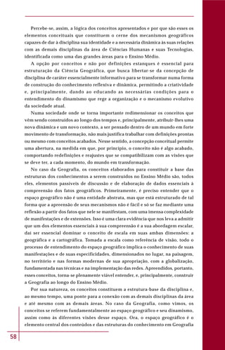 58
Percebe-se, assim, a lógica dos conceitos apresentados e por que são esses os
elementos conceituais que constituem o cerne dos mecanismos geográficos
capazes de dar à disciplina sua identidade e a necessária dinâmica às suas relações
com as demais disciplinas da área de Ciências Humanas e suas Tecnologias,
identificada como uma das grandes áreas para o Ensino Médio.
A opção por conceitos e não por definições estanques é essencial para
estruturação da Ciência Geográfica, que busca libertar-se da concepção de
disciplina de caráter essencialmente informativo para se transformar numa forma
de construção do conhecimento reflexiva e dinâmica, permitindo a criatividade
e, principalmente, dando ao educando as necessárias condições para o
entendimento do dinamismo que rege a organização e o mecanismo evolutivo
da sociedade atual.
Numa sociedade onde se torna importante redimensionar os conceitos que
vêm sendo construídos ao longo dos tempos e, principalmente, atribuir-lhes uma
nova dinâmica e um novo contexto, a ser pensado dentro de um mundo em forte
movimento de transformação, não mais justifica trabalhar com definições prontas
ou mesmo com conceitos acabados. Nesse sentido, a concepção conceitual permite
uma abertura, na medida em que, por princípio, o conceito não é algo acabado,
comportando redefinições e reajustes que se compatibilizam com as visões que
se deve ter, a cada momento, do mundo em transformação.
No caso da Geografia, os conceitos elaborados para constituir a base das
estruturas dos conhecimentos a serem construídos no Ensino Médio são, todos
eles, elementos passíveis de discussão e de elaboração de dados essenciais à
compreensão dos fatos geográficos. Primeiramente, é preciso entender que o
espaço geográfico não é uma entidade abstrata, mas que está estruturado de tal
forma que a apreensão de seus mecanismos não é fácil e só se faz mediante uma
reflexão a partir dos fatos que nele se manifestam, com uma imensa complexidade
de manifestações e de extensões. Isso é uma clara evidência que nos leva a admitir
que um dos elementos essenciais à sua compreensão é a sua abordagem escalar,
daí ser essencial dominar o conceito de escala em suas ambas dimensões: a
geográfica e a cartográfica. Tomada a escala como referência de visão, todo o
processo de entendimento do espaço geográfico implica o conhecimento de suas
manifestações e de suas especificidades, dimensionados no lugar, na paisagem,
no território e nas formas modernas de sua apropriação, com a globalização,
fundamentada nas técnicas e na implementação das redes. Apreendidos, portanto,
esses conceitos, torna-se plenamente viável entender, e, principalmente, construir
a Geografia ao longo do Ensino Médio.
Por sua natureza, os conceitos constituem a estrutura-base da disciplina e,
ao mesmo tempo, uma ponte para a conexão com as demais disciplinas da área
e até mesmo com as demais áreas. No caso da Geografia, como vimos, os
conceitos se referem fundamentalmente ao espaço geográfico e seu dinamismo,
assim como às diferentes visões desse espaço. Ora, o espaço geográfico é o
elemento central dos conteúdos e das estruturas do conhecimento em Geografia
 