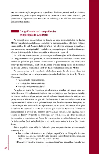60
extremamente ampla, do ponto de vista de sua dinâmica, constituindo o chamado
processo de globalização, amparado no desenvolvimento das técnicas, que
permitem a implementação das redes de circulação de pessoas, mercadorias e
pensamentos/idéias.
O significado das competências
específicas da Geografia
As competências estabelecidas no âmbito de cada área/disciplina no Ensino
Médio visam fundamentalmente estabelecer a busca concreta de objetivos voltados
para a análise do real. No caso da Geografia, o real refere-se ao espaço geográfico e,
por isso mesmo, os próprios PCN estabelecem como princípios de análise: 1) causas/
efeitos; 2) intensidade; 3) heterogeneidade; 4) contexto espacial.
Na realidade, essas questões permitem que as observações realizadas no âmbito
da Geografia dêem à disciplina um caráter eminentemente científico. E é dentro do
caráter de pesquisa que devem ser buscados os procedimentos que permitem o
emprego das tecnologias, estabelecidas como práticas incorporadas às disciplinas
da área de Ciências Humanas e também das demais áreas no Ensino Médio.
As competências em Geografia são alinhadas a partir de três perspectivas, que
também compõem os agrupamentos nas demais disciplinas da área de Ciências
Humanas:
• representação e comunicação.
• investigação e à compreensão.
• contextualização sociocultural.
No primeiro grupo de competências, alinham-se aquelas que fazem parte dos
procedimentos centrados no mecanismo das Linguagens e dos Códigos, essenciais
no mundo moderno. Constituem a base de difusão dos princípios da análise e dos
procedimentos documentais que são fundamentais à troca de informações e de
registros entre as diversas disciplinas da área e às das demais áreas. O registro e a
comunicação são elementos indispensáveis para a construção dos princípios
científicos da disciplina e, tendo em conta de que os educandos devem ser também
pesquisadores, é preciso que constem entre as suas competências aquelas que os
levem ao desenvolvimento de técnicas e procedimentos, que lhes permitam
documentar os registros como forma de comunicação, permitindo também a troca
de informações dentro da disciplina e no contexto da própria área e das demais
áreas.
São as seguintes competências definidas para a representação e a comunicação
em Geografia:
• Ler, analisar e interpretar os códigos específicos de Geografia (mapas,
gráficos, tabelas etc.) considerando-os como elementos de representação de
fatos e fenômenos espaciais ou espacializados.
•Reconhecer e aplicar o uso das escalas cartográfica e geográfica como formas
 