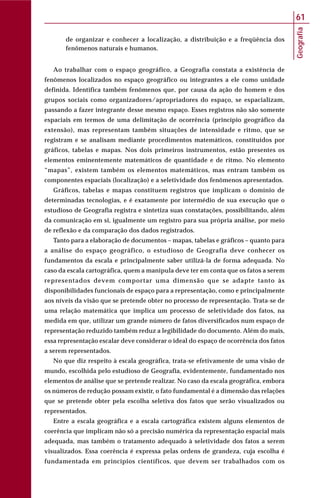 Geografia
61
de organizar e conhecer a localização, a distribuição e a freqüência dos
fenômenos naturais e humanos.
Ao trabalhar com o espaço geográfico, a Geografia constata a existência de
fenômenos localizados no espaço geográfico ou integrantes a ele como unidade
definida. Identifica também fenômenos que, por causa da ação do homem e dos
grupos sociais como organizadores/apropriadores do espaço, se espacializam,
passando a fazer integrante desse mesmo espaço. Esses registros não são somente
espaciais em termos de uma delimitação de ocorrência (princípio geográfico da
extensão), mas representam também situações de intensidade e ritmo, que se
registram e se analisam mediante procedimentos matemáticos, constituídos por
gráficos, tabelas e mapas. Nos dois primeiros instrumentos, estão presentes os
elementos eminentemente matemáticos de quantidade e de ritmo. No elemento
“mapas”, existem também os elementos matemáticos, mas entram também os
componentes espaciais (localização) e a seletividade dos fenômenos apresentados.
Gráficos, tabelas e mapas constituem registros que implicam o domínio de
determinadas tecnologias, e é exatamente por intermédio de sua execução que o
estudioso de Geografia registra e sintetiza suas constatações, possibilitando, além
da comunicação em si, igualmente um registro para sua própria análise, por meio
de reflexão e da comparação dos dados registrados.
Tanto para a elaboração de documentos – mapas, tabelas e gráficos – quanto para
a análise do espaço geográfico, o estudioso de Geografia deve conhecer os
fundamentos da escala e principalmente saber utilizá-la de forma adequada. No
caso da escala cartográfica, quem a manipula deve ter em conta que os fatos a serem
representados devem comportar uma dimensão que se adapte tanto às
disponibilidades funcionais de espaço para a representação, como e principalmente
aos níveis da visão que se pretende obter no processo de representação. Trata-se de
uma relação matemática que implica um processo de seletividade dos fatos, na
medida em que, utilizar um grande número de fatos diversificados num espaço de
representação reduzido também reduz a legibilidade do documento. Além do mais,
essa representação escalar deve considerar o ideal do espaço de ocorrência dos fatos
a serem representados.
No que diz respeito à escala geográfica, trata-se efetivamente de uma visão de
mundo, escolhida pelo estudioso de Geografia, evidentemente, fundamentado nos
elementos de análise que se pretende realizar. No caso da escala geográfica, embora
os números de redução possam existir, o fato fundamental é a dimensão das relações
que se pretende obter pela escolha seletiva dos fatos que serão visualizados ou
representados.
Entre a escala geográfica e a escala cartográfica existem alguns elementos de
coerência que implicam não só a precisão numérica da representação espacial mais
adequada, mas também o tratamento adequado à seletividade dos fatos a serem
visualizados. Essa coerência é expressa pelas ordens de grandeza, cuja escolha é
fundamentada em princípios científicos, que devem ser trabalhados com os
 