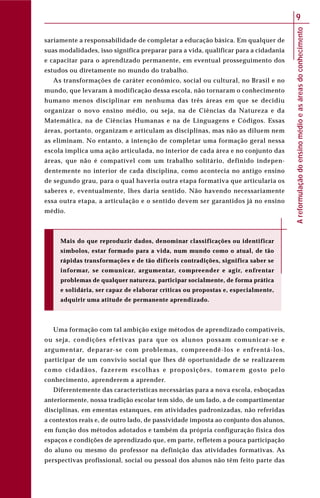 Areformulaçãodoensinomédioeasáreasdoconhecimento
9
sariamente a responsabilidade de completar a educação básica. Em qualquer de
suas modalidades, isso significa preparar para a vida, qualificar para a cidadania
e capacitar para o aprendizado permanente, em eventual prosseguimento dos
estudos ou diretamente no mundo do trabalho.
As transformações de caráter econômico, social ou cultural, no Brasil e no
mundo, que levaram à modificação dessa escola, não tornaram o conhecimento
humano menos disciplinar em nenhuma das três áreas em que se decidiu
organizar o novo ensino médio, ou seja, na de Ciências da Natureza e da
Matemática, na de Ciências Humanas e na de Linguagens e Códigos. Essas
áreas, portanto, organizam e articulam as disciplinas, mas não as diluem nem
as eliminam. No entanto, a intenção de completar uma formação geral nessa
escola implica uma ação articulada, no interior de cada área e no conjunto das
áreas, que não é compatível com um trabalho solitário, definido indepen-
dentemente no interior de cada disciplina, como acontecia no antigo ensino
de segundo grau, para o qual haveria outra etapa formativa que articularia os
saberes e, eventualmente, lhes daria sentido. Não havendo necessariamente
essa outra etapa, a articulação e o sentido devem ser garantidos já no ensino
médio.
Mais do que reproduzir dados, denominar classificações ou identificar
símbolos, estar formado para a vida, num mundo como o atual, de tão
rápidas transformações e de tão difíceis contradições, significa saber se
informar, se comunicar, argumentar, compreender e agir, enfrentar
problemas de qualquer natureza, participar socialmente, de forma prática
e solidária, ser capaz de elaborar críticas ou propostas e, especialmente,
adquirir uma atitude de permanente aprendizado.
Uma formação com tal ambição exige métodos de aprendizado compatíveis,
ou seja, condições efetivas para que os alunos possam comunicar-se e
argumentar, deparar-se com problemas, compreendê-los e enfrentá-los,
participar de um convívio social que lhes dê oportunidade de se realizarem
como cidadãos, fazerem escolhas e proposições, tomarem gosto pelo
conhecimento, aprenderem a aprender.
Diferentemente das características necessárias para a nova escola, esboçadas
anteriormente, nossa tradição escolar tem sido, de um lado, a de compartimentar
disciplinas, em ementas estanques, em atividades padronizadas, não referidas
a contextos reais e, de outro lado, de passividade imposta ao conjunto dos alunos,
em função dos métodos adotados e também da própria configuração física dos
espaços e condições de aprendizado que, em parte, refletem a pouca participação
do aluno ou mesmo do professor na definição das atividades formativas. As
perspectivas profissional, social ou pessoal dos alunos não têm feito parte das
 