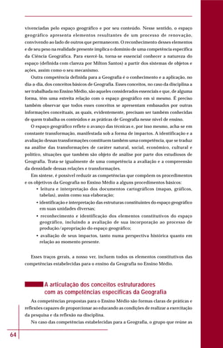 64
vivenciadas pelo espaço geográfico e por seu conteúdo. Nesse sentido, o espaço
geográfico apresenta elementos resultantes de um processo de renovação,
convivendo ao lado de outros que permanecem. O reconhecimento desses elementos
e de seu peso na realidade presente implica o domínio de uma competência específica
da Ciência Geográfica. Para exercê-la, torna-se essencial conhecer a natureza do
espaço (definida com clareza por Milton Santos) a partir dos sistemas de objetos e
ações, assim como o seu mecanismo.
Outra competência definida para a Geografia é o conhecimento e a aplicação, no
dia-a-dia, dos conceitos básicos de Geografia. Esses conceitos, no caso da disciplina a
ser trabalhada no Ensino Médio, são aqueles considerados essenciais e que, de alguma
forma, têm uma estreita relação com o espaço geográfico em si mesmo. É preciso
também observar que todos esses conceitos se apresentam embasados por outras
informações conceituais, as quais, evidentemente, precisam ser também conhecidas
de quem trabalha os conteúdos e as práticas de Geografia nesse nível de ensino.
O espaço geográfico reflete o avanço das técnicas e, por isso mesmo, acha-se em
constante transformação, manifestada sob a forma de impactos. A identificação e a
avaliação dessas transformações constituem também uma competência, que se traduz
na análise das transformações de caráter natural, social, econômico, cultural e
político, situações que também são objeto de análise por parte dos estudiosos de
Geografia. Trata-se igualmente de uma competência a avaliação e a compreensão
da densidade dessas relações e transformações.
Em síntese, é possível reduzir as competências que compõem os procedimentos
e os objetivos da Geografia no Ensino Médio a alguns procedimentos básicos:
• leitura e interpretação dos documentos cartográficos (mapas, gráficos,
tabelas), assim como sua elaboração;
• identificação e interpretação das estruturas constituintes do espaço geográfico
em suas unidades diversas;
• reconhecimento e identificação dos elementos constitutivos do espaço
geográfico, incluindo a avaliação de sua incorporação ao processo de
produção/apropriação do espaço geográfico;
• avaliação de seus impactos, tanto numa perspectiva histórica quanto em
relação ao momento presente.
Esses traços gerais, a nosso ver, incluem todos os elementos constitutivos das
competências estabelecidas para o ensino da Geografia no Ensino Médio.
A articulação dos conceitos estruturadores
com as competências específicas da Geografia
As competências propostas para o Ensino Médio são formas claras de práticas e
reflexões capazes de proporcionar ao educando as condições de realizar a exercitação
da pesquisa e da reflexão na disciplina.
No caso das competências estabelecidas para a Geografia, o grupo que reúne as
 