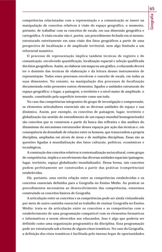 Geografia
65
competências relacionadas com a representação e a comunicação se insere na
manipulação de conceitos relativos à visão do espaço geográfico, o momento,
portanto, de trabalhar com os conceitos de escala, em sua dimensão geográfica e
cartográfica. A visão escalar não é, porém, um procedimento fechado em si mesmo,
estruturado estreitamente em uma visão dos fatos geográficos a partir de uma
perspectiva de localização e de amplitude territorial, nem algo limitado a um
referencial numérico.
O processo de representação implica também técnicas de registro e de
comunicação, envolvendo quantificação, localização espacial e seleção qualificada
dos fatos geográficos. Assim, ao elaborar um mapa ou um gráfico, o educando deverá
ter o domínio das técnicas de elaboração e da leitura desses instrumentos de
representação. Todos esses processos envolvem o conceito de escala, em todas as
suas dimensões. No entanto, na manipulação dos processos de localização
documentada estão presentes outros elementos, ligados a unidades estruturais do
espaço geográfico: o lugar, a paisagem, o território e o nível maior de amplitude, o
mundo, constituído pela superfície terrestre como um todo.
No caso das competências integrantes do grupo de investigação e compreensão,
os elementos articuladores essenciais são as diversas unidades do espaço e sua
dinâmica. Assim, por exemplo, os conceitos de paisagem, lugar, território e
globalização (no sentido do entendimento de um espaço mundial homogeneizado)
são conceitos que se constroem a partir da busca das reflexões e das análises do
dinamismo do mecanismo estruturador desses espaços por ação das técnicas e, em
conseqüência da densidade de relações entre os homens, que transcendem a própria
disciplina, ampliadas em níveis de áreas e de múltiplas disciplinas. Essas são as
questões ligadas à mundialização dos fatos culturais, políticos, econômicos e
tecnológicos.
A construção dos conceitos relativos à contextualização sociocultural, como grupo
de competências, implica o envolvimento das diversas unidades espaciais (paisagem,
lugar, território, espaço globalizado/mundializado). Dessa forma, tais conceitos
podem perfeitamente ser construídos a partir das práticas (competências)
estabelecidas.
Há, portanto, uma estrita relação entre as competências estabelecidas e os
conceitos essenciais definidos para a Geografia no Ensino Médio. Ao praticar os
procedimentos necessários ao desenvolvimento das competências, estaremos
construindo os conceitos básicos de Geografia.
A articulação entre os conceitos e as competências pode ser ainda vislumbrada
por meio de outro caminho essencial ao trabalho de ensinar Geografia no Ensino
Médio: trata-se da articulação entre os conceitos e as competências com o
estabelecimento de uma programação compatível com os elementos formativos
e informativos a serem oferecidos aos educandos. Isso é algo que poderia ser
definido como uma organização programática da disciplina. Essa programação
pode ser estruturada sob a forma de alguns eixos temáticos. No caso da Geografia,
a definição dos eixos temáticos é facilitada pelo imenso leque de oportunidades
 