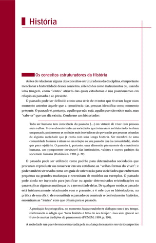 História
Os conceitos estruturadores da História
Antes de relacionar alguns dos conceitos estruturadores da disciplina, é importante
mencionar a historicidade desses conceitos, entendidos como instrumentos ou, usando
uma imagem, como “lentes” através das quais estudamos e nos posicionamos em
relação ao passado e ao presente.
O passado pode ser definido como uma série de eventos que tiveram lugar num
momento anterior àquele que a consciência das pessoas identifica como momento
presente. O passado é, portanto, aquilo que não está, aquilo que não existe mais, mas
“sabe-se” que um dia existiu. Conforme um historiador:
Todo ser humano tem consciência do passado […] em virtude de viver com pessoas
mais velhas. Provavelmente todas as sociedades que interessam ao historiador tenham
um passado, pois mesmo as colônias mais inovadoras são povoadas por pessoas oriundas
de alguma sociedade que já conta com uma longa história. Ser membro de uma
comunidade humana é situar-se em relação ao seu passado (ou da comunidade), ainda
que para rejeitá-lo. O passado é, portanto, uma dimensão permanente da consciência
humana, um componente inevitável das instituições, valores e outros padrões da
sociedade humana (Hobsbawn, 1998, p. 22).
O passado pode ser utilizado como padrão para determinadas sociedades que
procuram reproduzir ou conservar em seu cotidiano as “velhas formas do viver”; e
pode também ser usado como um guia de orientação para sociedades que enfrentam
pequenas ou grandes mudanças e necessitam de modelos ou exemplos. O passado
pode ainda ser invocado para justificar ou apoiar determinadas reivindicações ou
para explicar algumas mudanças ou a necessidade delas. De qualquer modo, o passado
está intrinsecamente relacionado com o presente, e é nele que os historiadores, na
prática de seu ofício de reconstituir o passado ou construir o conhecimento histórico,
encontram as “lentes” com que olham para o passado.
A produção historiográfica, no momento, busca estabelecer diálogos com o seu tempo,
reafirmando o adágio que “toda história é filha do seu tempo”, mas sem ignorar ser
fruto de muitas tradições do pensamento (PCNEM, 1999, p. 300).
Asociedade em que vivemos é marcada pela mudança incessante em vários aspectos
 
