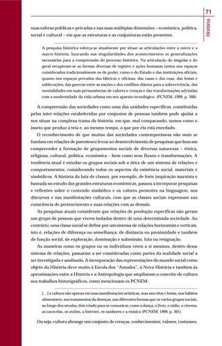 História
71
suas esferas públicas e privadas e nas suas múltiplas dimensões – econômica, política,
social e cultural – em que as estruturas e as conjunturas estão presentes.
A pesquisa histórica esforça-se atualmente por situar as articulações entre a micro e a
macro-história, buscando nas singularidades dos acontecimentos as generalizações
necessárias para a compreensão do processo histórico. Na articulação do singular e do
geral recuperam-se as formas diversas de registro e ações humanas tantos nos espaços
considerados tradicionalmente os de poder, como o do Estado e das instituições oficiais,
quanto nos espaços privados das fábricas e oficinas, das casas e das ruas, das festas e
sublevações, das guerras entre as nações e dos conflitos diários para a sobrevivência, das
mentalidades em suas permanências de valores e crenças e das transformações advindas
com a modernidade da vida urbana em seu aparato tecnológico. (PCNEM, 1999, p. 300)
A compreensão das sociedades como uma das unidades específicas, constituídas
pelas inter-relações estabelecidas por conjuntos de pessoas também pode ajudar a
nos situar na complexa trama da história, em que, mal comparando, somos como o
inseto que produz a teia e, ao mesmo tempo, o que por ela está enredado.
O reconhecimento de que muitas das sociedades contemporâneas não mais se
fundam em relações de parentesco levou ao desenvolvimento de pesquisas que buscam
compreender a formação de grupamentos sociais de diversas naturezas – étnica,
religiosa, cultural, política, econômica – bem como seus fluxos e transformações. A
tendência atual é estudar os grupos sociais sob a ótica de um sistema de relações e
comportamentos, considerando todos os aspectos da existência social, materiais e
simbólicos. A história da luta de classes, por exemplo, de forte inspiração marxista e
baseada no estudo das grandes estruturas econômicas, passou a incorporar pesquisas
e reflexões sobre o conteúdo simbólico e os valores presentes na linguagem, nos
discursos e nas manifestações culturais, com que as classes sociais expressam sua
consciência de pertencimento e suas relações com as demais.
As pesquisas atuais consideram que relações de produção específicas não geram
um grupo de pessoas que vivem isoladas dentro de uma determinada sociedade. Ao
contrário, uma classe social se define por um sistema de relações horizontais e verticais,
isto é, relações de diferença ou semelhança, de distância ou proximidade e também
de função social, de exploração, dominação e submissão, luta ou resignação.
As maneiras como os grupos ou os indivíduos vêem a si mesmos, dentro desse
sistema de relações, passaram a ser consideradas como partes da realidade social a
ser investigada e analisada. A incorporação das representações do mundo social como
objeto da História deve muito à Escola dos “Annales”, à Nova História e também às
aproximações entre a História e a Antropologia que ampliaram o conceito de cultura
nos trabalhos historigráficos, como mencionam os PCNEM:
[…] a cultura não apenas em suas manifestações artísticas, mas nos ritos e festas, nos hábitos
alimentares, nos tratamentos da doenças, nas diferentes formas que os vários grupos sociais,
ao longo dos séculos, têm criado para se comunicar, como a dança, o livro, o rádio, o cinema,
as caravelas, os aviões, a Internet, os tambores e a música (PCNEM, 1999, p. 301).
Ou seja, cultura abrange um conjunto de crenças, conhecimentos, valores, costumes,
 