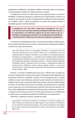 72
regulamentos, habilidades, capacidades e hábitos construídos pelos seres humanos
em determinadas sociedades, em diferentes épocas e espaços.
A ampliação do conceito de cultura abre novas perspectivas para o conceito de
identidade, à medida que passamos a considerar que as representações culturais e os
modos de comunicação, as formas de organização do cotidiano nas esferas privadas
ou os hábitos, valores e idéias incorporados no contato entre gerações fundam a
identidade pessoal e social do indivíduo.
A construção do “eu” e do “outro”, assim como a construção do “eu” e do
“nós” não ocorre no vazio. Essas construções têm lugar nos diferentes contextos
da vida humana e nos diferentes espaços de convívio social em que os
indivíduos e os grupos atuam, baseando-se no reconhecimento de semelhanças
e, simultaneamente, de diferenças, bem como no de mudanças e permanências.
A construção de identidades pessoais e sociais está relacionada à memória, já que,
tanto no plano individual como no coletivo, ela permite que cada geração estabeleça
vínculos com as gerações anteriores.
Além das histórias escritas, as comunidades relembram o seu passado através da
construção espontânea de uma memória coletiva, que se manifesta por meio de
comportamentos, de condutas e de rituais, vivos e abertos à reconstrução permanente
da lembrança e do esquecimento. […] A tendência nas sociedades urbanas e industriais
é a predominância da história escrita sobre a memória e o desaparecimento progressivo
das manifestações espontâneas e lembranças coletivas. […] Nessas sociedades complexas,
a identidade coletiva, constituída através da memória, é substituída por lugares de
memória (museus, bibliotecas, espaços culturais, galerias, arquivos…) ou por uma
“grande história”, a história da nação, que pretende unir todos através de uma trajetória
comum (Calazans, 1999).
Portanto, o conceito de memória lança luzes para a reflexão sobre os lugares da
memória e também sobre as fontes documentais consideradas tradicionalmente como
documentos históricos, ampliando os limites de sua abrangência para as formas
variadas com que os seres humanos constroem as representações do mundo social. A
memória recoloca, ainda, a questão da relação entre presente e passado e também quanto
ao futuro. Os indivíduos, assim como as sociedades, procuram preservar o passado
como um guia que serve de orientação para enfrentar as incertezas do presente e do
futuro. Mas a globalidade da experiência vivida não pode ser totalmente “arquivada”
e, em geral, é no presente que vivemos e no futuro que concebemos, que configuramos
os critérios para a reconstrução permanente da lembrança e do esquecimento.
Além disso, a memória nos remete à questão do tempo:
A percepção de eventos que se produzem “sucedendo-se no tempo” pressupõe, com
efeito, existirem no mundo seres que sejam capazes, como os homens, de identificar
em sua memória acontecimentos passados, e de construir mentalmente uma imagem
que os associe a outros acontecimentos mais recentes, ou que estejam em curso (Elias,
1998, p. 33).
 