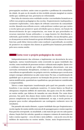 10
preocupações escolares, assim como as questões e problemas da comunidade,
da cidade, do país ou do mundo só têm recebido atenção marginal no ensino
médio que, também por isso, precisaria ser reformulado.
Esta falta de sintonia entre realidade escolar e necessidades formativas se
reflete nos projetos pedagógicos das escolas, freqüentemente inadequados e
raramente explicitados, como objeto de reflexão consciente da comunidade
escolar. Quando essa reflexão ocorre, cada professor conhece por que razões
a escola optou por promover quais atividades para os alunos, em função do
desenvolvimento de que competências, em nome de que prioridades os
recursos materiais foram utilizados e a carga horária foi distribuída e,
sobretudo, qual sentido e relevância tem seu trabalho, em sua disciplina, para
se alcançarem as metas formativas gerais definidas para os alunos da escola.
Sem isso, pode faltar clareza sobre como conduzir o aprendizado, no sentido
de promover no conjunto dos alunos as qualificações humanas pretendidas
pelo novo ensino médio.
Como rever o projeto pedagógico da escola
Independentemente das reformas a implementar em decorrência da nova
legislação, outras transformações estão ocorrendo na quase totalidade das
escolas, como resultado de processos sociais e culturais mais amplos. Quem vive
o cotidiano escolar percebe que velhos paradigmas educacionais, com seus
currículos estritamente disciplinares, revelam-se cada vez menos adequados,
com reflexos no aprendizado e no próprio convívio, mudanças que a escola nem
sempre consegue administrar ou sabe como tratar. Por isso, a transformação de
qualidade que se procura promover na formação dos jovens irá conviver com
outras modificações, quantitativas e qualitativas, que precisam ser consideradas
e compreendidas.
Talvez a mais importante transformação pela qual tem passado a escola
brasileira é sua enorme ampliação numérica. O ensino básico no Brasil já
ultrapassou cinqüenta milhões de matrículas, das quais cerca de dez milhões
no ensino médio, que dobrou de tamanho em uma década. Por conta desse
processo, boa parte dos alunos desse ensino médio vem de famílias em que
poucos completaram sua educação fundamental, ou seja, a escola precisa se
preparar para receber adequadamente um contingente realmente novo de
estudantes.
Em passado não muito distante, a quase totalidade dos que freqüentavam a
escola regular de ensino médio estavam ali de passagem para o ensino superior.
Essa parcela corresponde, na atualidade, a não mais do que um em cada quatro
alunos, fração fácil de calcular, quando se compara o número de matrículas em
todo o ensino superior – cerca de dois e meio milhões – com as de cerca de dez
milhões de matrículas no ensino médio. Assim, mais freqüentemente, a
 