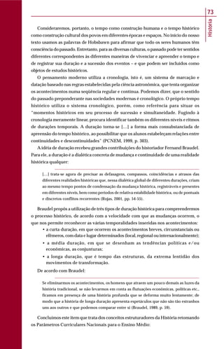 História
73
Consideraremos, portanto, o tempo como construção humana e o tempo histórico
como construção cultural dos povos em diferentes épocas e espaços. No início do nosso
texto usamos as palavras de Hobsbawn para afirmar que todo os seres humanos têm
consciência do passado. Entretanto, para as diversas culturas, o passado pode ter sentidos
diferentes correspondentes às diferentes maneiras de vivenciar e apreender o tempo e
de registrar sua duração e a sucessão dos eventos – e que podem ser incluídos como
objetos de estudos históricos.
O pensamento moderno utiliza a cronologia, isto é, um sistema de marcação e
datação baseado nas regras estabelecidas pela ciência astronômica, que tenta organizar
os acontecimentos numa seqüência regular e contínua. Podemos dizer, que o sentido
do passado preponderante nas sociedades modernas é cronológico. O próprio tempo
histórico utiliza o sistema cronológico, porém, como referência para situar os
“momentos históricos em seu processo de sucessão e simultaneidade. Fugindo à
cronologia meramente linear, procura identificar também os diferentes níveis e ritmos
de durações temporais. A duração torna-se […] a forma mais consubstanciada de
apreensão do tempo histórico, ao possibilitar que os alunos estabeleçam relações entre
continuidades e descontinuidades” (PCNEM, 1999, p. 303).
A idéia de duração recebeu grandes contribuições do historiador Fernand Braudel.
Para ele, a duração é a dialética concreta de mudança e continuidade de uma realidade
histórica qualquer:
[…] trata-se agora de precisar as defasagens, compassos, coincidências e atrasos das
diferentes realidades históricas que, nessa dialética global de diferentes durações, criam
ao mesmo tempo pontos de condensação da mudança histórica, registráveis e presentes
em diferentes níveis, bem como períodos de relativa estabilidade histórica, ou de pontuais
e discretos conflitos recorrentes (Rojas, 2001, pp. 54-55).
Braudel propôs a utilização de três tipos de duração histórica para compreendermos
o processo histórico, de acordo com a velocidade com que as mudanças ocorrem, o
que nos permite reconhecer as várias temporalidades inseridas nos acontecimentos:
• a curta duração, em que ocorrem os acontecimentos breves, circunstanciais ou
efêmeros, com data e lugar determinados (local, regional ou internacionalmente);
• a média duração, em que se desenham as tendências políticas e/ou
econômicas, as conjunturas;
• a longa duração, que é tempo das estruturas, da extrema lentidão dos
movimentos de transformação.
De acordo com Braudel:
Se eliminarmos os acontecimentos, os homens que atraem um pouco demais as luzes da
história tradicional, se não levarmos em conta as flutuações econômicas, políticas etc.,
ficamos em presença de uma história profunda que se deforma muito lentamente; de
modo que a história de longa duração apresenta espetáculos que não são tão estranhos
uns aos outros e que podemos comparar entre si (Braudel, 1989, p. 59).
Concluímos este item que trata dos conceitos estruturadores da História retomando
os Parâmetros Curriculares Nacionais para o Ensino Médio:
 