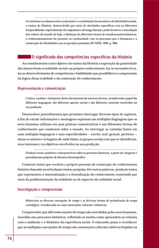 74
Ao sintetizar as relações entre as durações e a constituição da memória e da identidade sociais,
o ensino de História, desenvolvido por meio de atividades específicas com as diferentes
temporalidades, especialmente da conjuntura e da longa duração, pode favorecer a reavaliação
dos valores do mundo de hoje, a distinção de diferentes ritmos de transformações históricas,
o redimensionamento do presente na continuidade com os processos que o formaram e a
construção de identidades com as gerações passadas (PCNEM, 1999, p. 306).
O significado das competências específicas da História
Ao considerarmos como objetivo do ensino da História a superação da passividade
dos alunos frente à realidade social e ao próprio conhecimento, faz-se necessário levá-
los ao desenvolvimento de competências e habilidades que possibilitem a compreensão
da lógica dessa realidade e da construção do conhecimento.
Representação e comunicação
Criticar, analisar e interpretar fontes documentais de natureza diversa, reconhecendo o papel das
diferentes linguagens, dos diferentes agentes sociais e dos diferentes contextos envolvidos em
sua produção.
Desenvolver procedimentos que permitam interrogar diversos tipos de registros,
a fim de extrair informações e mensagens expressas nas múltiplas linguagens que os
seres humanos utilizam em suas práticas comunicativas e nas diferentes formas de
conhecimento que constroem sobre o mundo. Ao interrogar as variadas fontes em
suas múltiplas linguagens e suas especificidades – escrita, oral, gestual, pictórica –,
situar os autores e os lugares de onde falam, os grupos sociais com que se identificam,
seus interesses e os objetivos envolvidos na sua produção.
Produzir textos analíticos e interpretativos sobre os processos históricos, a partir de categorias e
procedimentos próprios do discurso historiográfico.
Construir textos que revelem o próprio processo de construção do conhecimento
histórico baseado na articulação ensino-pesquisa. Em outras palavras, produzir textos
que representem a sistematização e a formalização do conhecimento construído por
meio da problematização da realidade ou de aspectos da realidade social.
Investigação e compreensão
Relativizar as diversas concepções de tempo e as diversas formas de periodização do tempo
cronológico, reconhecendo-as como construções culturais e históricas.
Compreender que diferentes noções de tempo são concebidas pelos seres humanos,
inseridos nos processos históricos, refletindo os modos como apreendem as relações
com o ambiente e a dinâmica da experiência social. O educando passa a reconhecer
que as múltiplas concepções de tempo são construções culturais coletivas forjadas na
 