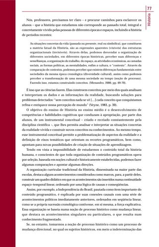 História
77
Nós, professores, precisamos ter claro – e procurar caminhos para esclarecer os
alunos – que a história que estudamos não corresponde ao passado total, integral e
concretamente vivido pelas pessoas de diferentes épocas e espaços, incluindo a história
de períodos recentes:
As situações concretas da vida (passada ou presente, real ou simbólica), que constituem
a matéria fatual da História, são as expressões aparentes (visíveis) das estruturas
organizacionais (invisíveis). Através delas, podemos desvendar a organização de
diferentes sociedades, em diferentes épocas históricas, perceber suas diferenças e
semelhanças, a organização do trabalho, do espaço, as atividades econômicas, as camadas
sociais, as formas políticas, as mentalidades, enfim a cultura, o “contexto”. Através da
comparação de contextos, podemos perceber que existem diferenças fundamentais entre
sociedades da mesma época cronológica (diversidade cultural), assim como podemos
perceber a transformação de uma mesma sociedade no tempo (noção de processo).
Fazendo isso, estamos construindo conceitos. (Menandro, 2000, pp. 69-70).
É isso que as ciências fazem. Elas constroem conceitos por meio dos quais analisam
e interpretam os dados e as informações da realidade, buscando soluções para
problemas detectados: “sem conceitos nada se vê […] cada conceito que conquistamos
refina e enriquece nossa percepção de mundo” (Veyne, 1983, p. 30).
O objetivo do ensino de História no ensino médio é o desenvolvimento de
competências e habilidades cognitivas que conduzam à apropriação, por parte dos
alunos, de um instrumental conceitual – criado e recriado constantemente pela
disciplina científica –, que lhes permita analisar e interpretar as situações concretas
da realidade vivida e construir novos conceitos ou conhecimentos. Ao mesmo tempo,
esse instrumental conceitual permite a problematização de aspectos da realidade e a
definição de eixos temáticos que orientam os recortes programáticos, bem como,
apontam para novas possibilidades de criação de situações de aprendizagem.
Tendo em vista a impossibilidade de estudarmos o conteúdo total da história
humana, e conscientes de que toda organização de conteúdos programáticos opera
por seleção, baseada em noções cultural e historicamente estabelecidas, podemos fazer
algumas comparações e apontar algumas direções.
A organização curricular tradicional da História, disseminada na maior parte das
escolas, destaca alguns acontecimentos considerados como marcos, para, a partir deles,
construir um quadro didático em que os acontecimentos são inseridos numa continuidade
espaço–temporal linear, ordenado por uma lógica de causas e conseqüências.
Assim, por exemplo, a Independência do Brasil, pautada como item importante do
conteúdo programático, é explicada por suas conexões causais com uma série de
acontecimentos políticos imediatamente anteriores, ordenados em seqüência linear,
como se a própria sucessão cronológica contivesse, em si mesma, a força explicativa.
Essa organização se baseia numa noção de processo histórico como mudança linear,
que destaca os acontecimentos singulares ou particulares, o que resulta num
conhecimento fragmentado.
Se, no entanto, tomarmos a noção de processo histórico como um processo de
mudança direcional, no qual os sujeitos históricos, em meio a indeterminação das
 