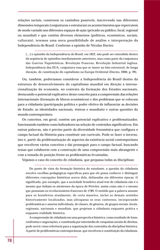 78
relações sociais, constroem os caminhos possíveis, inscrevendo nas diferentes
dimensões temporais (conjunturas e estruturas) os acontecimentos que repercutem
de modo variado nos diferentes espaços de ação (privado ou público, local, regional
ou mundial) e que contêm diversos elementos (políticos, econômicos, sociais,
culturais), teremos uma nova possibilidade de análise e interpretação da
Independência do Brasil. Conforme a opinião de Nicolas Davies:
[…] o episódio da Independência do Brasil, em 1822, não pode ser entendido dentro
da seqüência de episódios imediatamente anteriores, mas como parte da conjuntura
das Guerras Napoleônicas, Revolução Francesa, Revolução Industrial inglesa,
Independência dos EUA, conjuntura essa que se insere no fato estrutural, de longa
duração, de constituição do capitalismo na Europa Ocidental (Davies, 2000, p. 99).
Ou, também, poderíamos considerar a Independência do Brasil dentro da
estrutura de desenvolvimento do capitalismo mundial em direção à interna-
cionalização da economia, no contexto da formação dos Estados nacionais,
destacando o potencial explicativo desse conceito para a compreensão das relações
internacionais (formação de blocos econômicos) e dos problemas que se colocam
para a cidadania (participação política e poder efetivo de influenciar as decisões
de Estado; as identidades nacionais, étnicas e mundiais) e outras questões do
mundo contemporâneo.
Os conceitos, em geral, contêm um potencial explicativo e problematizador,
funcionando também como balizadores na seleção de conteúdos significativos. Em
outras palavras, não é preciso partir da diversidade fenomênica que configura o
campo factual da História para constituir um currículo. Pode-se fazer o inverso,
isto é, partir da problematização de aspectos da existência social contemporânea
que envolvem vários conceitos e daí prosseguir para o campo factual, buscando
temas que colaborem com a construção de uma compreensão mais abrangente e
com a tomada de posição frente as problemáticas levantadas.
Vejamos o caso do conceito de cidadania, que perpassa todas as disciplinas:
Do ponto de vista da formação histórica do estudante, a questão da cidadania
envolve escolhas pedagógicas específicas para que ele possa conhecer e distinguir
diferentes concepções históricas acerca dela, delineadas em diferentes épocas. O
significado, por exemplo, que a sociedade brasileira atual tem de cidadania não é o
mesmo que tinham os atenienses da época de Péricles, assim como não é o mesmo
que possuíam os revolucionários franceses de 1789. O sentido que a palavra assume
para os brasileiros atualmente, de certa maneira, inclui os demais sentidos
historicamente localizados, mas ultrapassa os seus contornos, incorporando
problemáticas e anseios individuais, de classes, de gêneros, de grupos sociais, locais,
regionais, nacionais e mundiais, que projetam a cidadania enquanto prática e
enquanto realidade histórica.
A compreensão de cidadania em uma perspectiva histórica, como resultado de lutas,
confrontos e negociações, e constituída por intermédio de conquistas sociais de direitos,
pode servir como referência para a organização dos conteúdos da disciplina histórica.
A partir de problemáticas contemporâneas, que envolvem a constituição da cidadania,
 