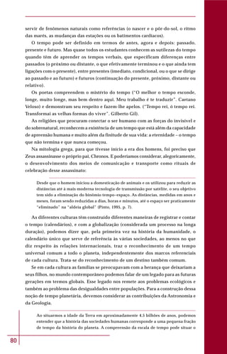 80
servir de fenômenos naturais como referências (o nascer e o pôr-do-sol, o ritmo
das marés, as mudanças das estações ou os batimentos cardíacos).
O tempo pode ser definido em termos de antes, agora e depois: passado,
presente e futuro. Mas quase todos os estudantes conhecem as sutilezas do tempo
quando têm de aprender os tempos verbais, que especificam diferenças entre
passados (o próximo ou distante, o que efetivamente terminou e o que ainda tem
ligações com o presente), entre presentes (imediato, condicional, ou o que se dirige
ao passado e ao futuro) e futuros (continuação do presente, próximo, distante ou
relativo).
Os poetas compreendem o mistério do tempo (“O melhor o tempo esconde,
longe, muito longe, mas bem dentro aqui. Meu trabalho é te traduzir”. Caetano
Veloso) e demonstram seu respeito e fazem-lhe apelos. (“Tempo rei, ó tempo rei.
Transformai as velhas formas do viver”. Gilberto Gil).
As religiões que procuram conectar o ser humano com as forças do invisível e
do sobrenatural, reconhecem a existência de um tempo que está além da capacidade
de apreensão humana e muito além da finitude de sua vida: a eternidade – o tempo
que não termina e que nunca começou.
Na mitologia grega, para que tivesse início a era dos homens, foi preciso que
Zeus assassinasse o próprio pai, Chronos. E poderíamos considerar, alegoricamente,
o desenvolvimento dos meios de comunicação e transporte como rituais de
celebração desse assassinato:
Desde que o homem iniciou a domesticação de animais e os utilizou para reduzir as
distâncias até à mais moderna tecnologia de transmissão por satélite, o seu objetivo
tem sido a eliminação do binômio tempo–espaço. As distâncias, medidas em anos e
meses, foram sendo reduzidas a dias, horas e minutos, até o espaço ser praticamente
“eliminado” na “aldeia global” (Pinto, 1995, p. 7).
As diferentes culturas têm construído diferentes maneiras de registrar e contar
o tempo (calendários), e com a globalização (considerada um processo na longa
duração), podemos dizer que, pela primeira vez na história da humanidade, o
calendário único que serve de referência às várias sociedades, ao menos no que
diz respeito às relações internacionais, traz o reconhecimento de um tempo
universal comum a todo o planeta, independentemente dos marcos referenciais
de cada cultura. Trata-se do reconhecimento de um destino também comum.
Se em cada cultura as famílias se preocupavam com a herança que deixariam a
seus filhos, no mundo contemporâneo podemos falar de um legado para as futuras
gerações em termos globais. Esse legado nos remete aos problemas ecológicos e
também ao problema das desigualdades entre populações. Para a construção dessa
noção de tempo planetária, devemos considerar as contribuições da Astronomia e
da Geologia.
Ao situarmos a idade da Terra em aproximadamente 4,5 bilhões de anos, podemos
entender que a história das sociedades humanas corresponde a uma pequena fração
de tempo da história do planeta. A compreensão da escala de tempo pode situar o
 