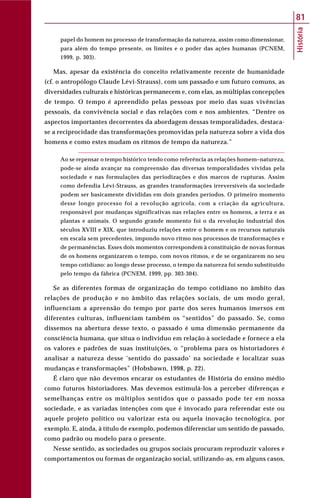 História
81
papel do homem no processo de transformação da natureza, assim como dimensionar,
para além do tempo presente, os limites e o poder das ações humanas (PCNEM,
1999, p. 303).
Mas, apesar da existência do conceito relativamente recente de humanidade
(cf. o antropólogo Claude Lévi-Strauss), com um passado e um futuro comuns, as
diversidades culturais e históricas permanecem e, com elas, as múltiplas concepções
de tempo. O tempo é apreendido pelas pessoas por meio das suas vivências
pessoais, da convivência social e das relações com e nos ambientes. “Dentre os
aspectos importantes decorrentes da abordagem dessas temporalidades, destaca-
se a reciprocidade das transformações promovidas pela natureza sobre a vida dos
homens e como estes mudam os ritmos de tempo da natureza.”
Ao se repensar o tempo histórico tendo como referência as relações homem–natureza,
pode-se ainda avançar na compreensão das diversas temporalidades vividas pela
sociedade e nas formulações das periodizações e dos marcos de rupturas. Assim
como defendia Lévi-Strauss, as grandes transformações irreversíveis da sociedade
podem ser basicamente divididas em dois grandes períodos. O primeiro momento
desse longo processo foi a revolução agrícola, com a criação da agricultura,
responsável por mudanças significativas nas relações entre os homens, a terra e as
plantas e animais. O segundo grande momento foi o da revolução industrial dos
séculos XVIII e XIX, que introduziu relações entre o homem e os recursos naturais
em escala sem precedentes, impondo novo ritmo nos processos de transformações e
de permanências. Esses dois momentos correspondem à constituição de novas formas
de os homens organizarem o tempo, com novos ritmos, e de se organizarem no seu
tempo cotidiano: ao longo desse processo, o tempo da natureza foi sendo substituído
pelo tempo da fábrica (PCNEM, 1999, pp. 303-304).
Se as diferentes formas de organização do tempo cotidiano no âmbito das
relações de produção e no âmbito das relações sociais, de um modo geral,
influenciam a apreensão do tempo por parte dos seres humanos imersos em
diferentes culturas, influenciam também os “sentidos” do passado. Se, como
dissemos na abertura desse texto, o passado é uma dimensão permanente da
consciência humana, que situa o indivíduo em relação à sociedade e fornece a ela
os valores e padrões de suas instituições, o “problema para os historiadores é
analisar a natureza desse ‘sentido do passado’ na sociedade e localizar suas
mudanças e transformações” (Hobsbawn, 1998, p. 22).
É claro que não devemos encarar os estudantes de História do ensino médio
como futuros historiadores. Mas devemos estimulá-los a perceber diferenças e
semelhanças entre os múltiplos sentidos que o passado pode ter em nossa
sociedade, e as variadas intenções com que é invocado para referendar este ou
aquele projeto político ou valorizar esta ou aquela inovação tecnológica, por
exemplo. E, ainda, à título de exemplo, podemos diferenciar um sentido de passado,
como padrão ou modelo para o presente.
Nesse sentido, as sociedades ou grupos sociais procuram reproduzir valores e
comportamentos ou formas de organização social, utilizando-as, em alguns casos,
 