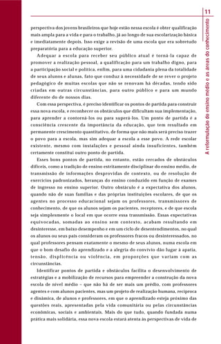 Areformulaçãodoensinomédioeasáreasdoconhecimento
11
perspectiva dos jovens brasileiros que hoje estão nessa escola é obter qualificação
mais ampla para a vida e para o trabalho, já ao longo de sua escolarização básica
e imediatamente depois. Isso exige a revisão de uma escola que era sobretudo
preparatória para a educação superior.
Adequar a escola para receber seu público atual é torná-la capaz de
promover a realização pessoal, a qualificação para um trabalho digno, para
a participação social e política, enfim, para uma cidadania plena da totalidade
de seus alunos e alunas, fato que conduz à necessidade de se rever o projeto
pedagógico de muitas escolas que não se renovam há décadas, tendo sido
criadas em outras circunstâncias, para outro público e para um mundo
diferente do de nossos dias.
Com essa perspectiva, é preciso identificar os pontos de partida para construir
essa nova escola, e reconhecer os obstáculos que dificultam sua implementação,
para aprender a contorná-los ou para superá-los. Um ponto de partida é a
consciência crescente da importância da educação, que tem resultado em
permanente crescimento quantitativo, de forma que não mais será preciso trazer
o povo para a escola, mas sim adequar a escola a esse povo. A rede escolar
existente, mesmo com instalações e pessoal ainda insuficientes, também
certamente constitui outro ponto de partida.
Esses bons pontos de partida, no entanto, estão cercados de obstáculos
difíceis, como a tradição de ensino estritamente disciplinar do ensino médio, de
transmissão de informações desprovidas de contexto, ou de resolução de
exercícios padronizados, heranças do ensino conduzido em função de exames
de ingresso no ensino superior. Outro obstáculo é a expectativa dos alunos,
quando não de suas famílias e das próprias instituições escolares, de que os
agentes no processo educacional sejam os professores, transmissores de
conhecimento, de que os alunos sejam os pacientes, receptores, e de que escola
seja simplesmente o local em que ocorre essa transmissão. Essas expectativas
equivocadas, somadas ao ensino sem contexto, acabam resultando em
desinteresse, em baixo desempenho e em um ciclo de desentendimentos, no qual
os alunos ou seus pais consideram os professores fracos ou desinteressados, no
qual professores pensam exatamente o mesmo de seus alunos, numa escola em
que o bom desafio do aprendizado e a alegria do convívio dão lugar à apatia,
tensão, displicência ou violência, em proporções que variam com as
circunstâncias.
Identificar pontos de partida e obstáculos facilita o desenvolvimento de
estratégias e a mobilização de recursos para empreender a construção da nova
escola de nível médio – que não há de ser mais um prédio, com professores
agentes e com alunos pacientes, mas um projeto de realização humana, recíproca
e dinâmica, de alunos e professores, em que o aprendizado esteja próximo das
questões reais, apresentadas pela vida comunitária ou pelas circunstâncias
econômicas, sociais e ambientais. Mais do que tudo, quando fundada numa
prática mais solidária, essa nova escola estará atenta às perspectivas de vida de
 