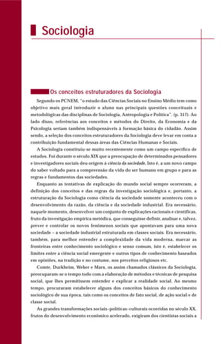 Os conceitos estruturadores da Sociologia
Segundo os PCNEM, “o estudo das Ciências Sociais no Ensino Médio tem como
objetivo mais geral introduzir o aluno nas principais questões conceituais e
metodológicas das disciplinas de Sociologia, Antropologia e Política”. (p. 317). Ao
lado disso, referências aos conceitos e métodos do Direito, da Economia e da
Psicologia seriam também indispensáveis à formação básica do cidadão. Assim
sendo, a seleção dos conceitos estruturadores da Sociologia deve levar em conta a
contribuição fundamental dessas áreas das Ciências Humanas e Sociais.
A Sociologia constituiu-se muito recentemente como um campo específico de
estudos. Foi durante o século XIX que a preocupação de determinados pensadores
e investigadores sociais deu origem à ciência da sociedade, Isto é, a um novo campo
do saber voltado para a compreensão da vida do ser humano em grupo e para as
regras e fundamentos das sociedades.
Enquanto as tentativas de explicação do mundo social sempre ocorreram, a
definição dos conceitos e das regras da investigação sociológica e, portanto, a
estruturação da Sociologia como ciência da sociedade somente aconteceu com o
desenvolvimento da razão, da ciência e da sociedade industrial. Era necessário,
naquele momento, desenvolver um conjunto de explicações racionais e científicas,
fruto da investigação empírica metódica, que conseguisse definir, analisar e, talvez,
prever e controlar os novos fenômenos sociais que apontavam para uma nova
sociedade – a sociedade industrial estruturada em classes sociais. Era necessário,
também, para melhor entender a complexidade da vida moderna, marcar as
fronteiras entre conhecimento sociológico e senso comum, isto é, estabelecer os
limites entre a ciência social emergente e outros tipos de conhecimento baseados
em opiniões, na tradição e no costume, nos preceitos religiosos etc.
Comte, Durkheim, Weber e Marx, os assim chamados clássicos da Sociologia,
preocuparam-se o tempo todo com a elaboração de métodos e técnicas de pesquisa
social, que lhes permitissem entender e explicar a realidade social. Ao mesmo
tempo, procuraram estabelecer alguns dos conceitos básicos do conhecimento
sociológico de sua época, tais como os conceitos de fato social, de ação social e de
classe social.
As grandes transformações sociais–políticas–culturais ocorridas no século XX,
frutos do desenvolvimento econômico acelerado, exigiram dos cientistas sociais a
Sociologia
 