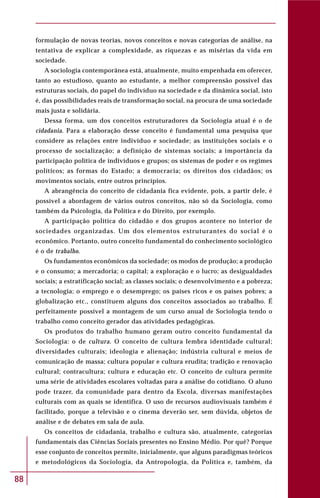 88
formulação de novas teorias, novos conceitos e novas categorias de análise, na
tentativa de explicar a complexidade, as riquezas e as misérias da vida em
sociedade.
A sociologia contemporânea está, atualmente, muito empenhada em oferecer,
tanto ao estudioso, quanto ao estudante, a melhor compreensão possível das
estruturas sociais, do papel do indivíduo na sociedade e da dinâmica social, isto
é, das possibilidades reais de transformação social, na procura de uma sociedade
mais justa e solidária.
Dessa forma, um dos conceitos estruturadores da Sociologia atual é o de
cidadania. Para a elaboração desse conceito é fundamental uma pesquisa que
considere as relações entre indivíduo e sociedade; as instituições sociais e o
processo de socialização; a definição de sistemas sociais; a importância da
participação política de indivíduos e grupos; os sistemas de poder e os regimes
políticos; as formas do Estado; a democracia; os direitos dos cidadãos; os
movimentos sociais, entre outros princípios.
A abrangência do conceito de cidadania fica evidente, pois, a partir dele, é
possível a abordagem de vários outros conceitos, não só da Sociologia, como
também da Psicologia, da Política e do Direito, por exemplo.
A participação política do cidadão e dos grupos acontece no interior de
sociedades organizadas. Um dos elementos estruturantes do social é o
econômico. Portanto, outro conceito fundamental do conhecimento sociológico
é o de trabalho.
Os fundamentos econômicos da sociedade; os modos de produção; a produção
e o consumo; a mercadoria; o capital; a exploração e o lucro; as desigualdades
sociais; a estratificação social; as classes sociais; o desenvolvimento e a pobreza;
a tecnologia; o emprego e o desemprego; os países ricos e os países pobres; a
globalização etc., constituem alguns dos conceitos associados ao trabalho. É
perfeitamente possível a montagem de um curso anual de Sociologia tendo o
trabalho como conceito gerador das atividades pedagógicas.
Os produtos do trabalho humano geram outro conceito fundamental da
Sociologia: o de cultura. O conceito de cultura lembra identidade cultural;
diversidades culturais; ideologia e alienação; indústria cultural e meios de
comunicação de massa; cultura popular e cultura erudita; tradição e renovação
cultural; contracultura; cultura e educação etc. O conceito de cultura permite
uma série de atividades escolares voltadas para a análise do cotidiano. O aluno
pode trazer, da comunidade para dentro da Escola, diversas manifestações
culturais com as quais se identifica. O uso de recursos audiovisuais também é
facilitado, porque a televisão e o cinema deverão ser, sem dúvida, objetos de
análise e de debates em sala de aula.
Os conceitos de cidadania, trabalho e cultura são, atualmente, categorias
fundamentais das Ciências Sociais presentes no Ensino Médio. Por quê? Porque
esse conjunto de conceitos permite, inicialmente, que alguns paradigmas teóricos
e metodológicos da Sociologia, da Antropologia, da Política e, também, da
 