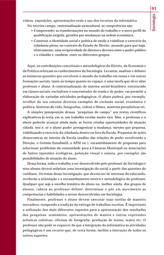 Sociologia
91
vídeos, exposições, apresentações orais e uso dos recursos da informática.
No terceiro campo, contextualização sociocultural, as competências são:
• Compreender as transformações no mundo do trabalho e o novo perfil de
qualificação exigida, gerados por mudanças na ordem econômica.
• Construir a identidade social e política de modo a viabilizar o exercício da
cidadania plena, no contexto do Estado de Direito, atuando para que haja,
efetivamente, uma reciprocidade de direitos e deveres entre o poder público
e o cidadão e, também, entre os diferentes grupos.
Aqui, as contribuições conceituais e metodológicas do Direito, da Economia e
da Política reforçam os conhecimentos da Sociologia. Levantar, analisar e debater
as inúmeras questões que envolvem o mundo do trabalho em nossa e em outras
formações sociais, tanto no tempo quanto no espaço, é uma tarefa que deve aliar
professor e aluno. A contextualização do sistema social brasileiro, estruturado
em classes sociais, excludente e concentrador de renda e de poder, vai permitir a
elaboração de variadas atividades pedagógicas. O aluno poderá, por exemplo,
recolher do seu entorno diversos exemplos de exclusão social, econômica e
política: histórias de vida, fotografias, vídeos e filmes, matérias jornalísticas etc.
A simples justaposição dessas “pesquisas de campo” aos textos científicos
explicativos já seria, em si, um trabalho escolar muito rico. Mas, o professor e o
aluno poderão avançar ainda mais, se forem criadas oportunidades de atuação
cidadã, isto é, se o aluno puder protagonizar a mudança, mesmo que pequena,
viabilizando o exercício da cidadania dentro ou fora da Escola. Propostas de ações
democráticas no interior da Escola (análise das relações de poder envolvendo a
Direção, o Grêmio Estudantil, a APM etc.), encaminhamento de propostas para
solucionar problemas da comunidade para a Câmaras Municipal ou associações
de bairro (questões ecológicas, poluição visual e sonora, por exemplo) são
possibilidades de atuação do aluno.
Dessa forma, todo o trabalho a ser desenvolvido pelo professor de Sociologia e
seus alunos deverá enfatizar uma investigação do social a partir das questões do
cotidiano. Os temas dessa investigação, que devem ser de interesse do educando,
receberão a orientação e o encaminhamento teórico e metodológico do professor.
Qualquer que seja a escolha temática do aluno ou, melhor ainda, dos grupos de
alunos, caberá ao professor definir, determinar e pôr em movimento as
competências e habilidades a serem desenvolvidas em Sociologia.
Finalmente, professor e aluno devem executar suas tarefas de maneira
inovadora, rompendo a tradição da entrega de trabalhos escritos. É importante
a utilização dos mais diferentes suportes para a apresentação dos resultados
das pesquisas: seminários, apresentações de música e outras expressões
artísticas coletivas, oficinas de fotografia, produção de textos, teatro etc. O
professor não pode se esquecer de que a integração da informática às atividades
pedagógicas é um recurso que, de certa forma, facilita a interação de todos os
outros suportes.
 